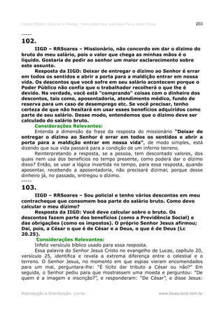 Estudo Bíblico: Dízimos e Ofertas, mais poderosos que Deus Pai e Jesus Cristo                    203

-----
102.
      IIGD – RRSoares – Missionário, não concordo em dar o dízimo do
bruto do meu salário, pois o valor que chega as minhas mãos é o
líquido. Gostaria de pedir ao senhor um maior esclarecimento sobre
este assunto.
      Resposta da IIGD: Deixar de entregar o dízimo ao Senhor é errar
em todos os sentidos e abrir a porta para a maldição entrar em nossa
vida. Os descontos que você sofre em seu salário acontecem porque o
Poder Público não confia que o trabalhador recolherá o que lhe é
devido. Na verdade, você está "comprando" coisas com o dinheiro dos
descontos, tais como, aposentadoria, atendimento médico, fundo de
reserva para um caso de desemprego etc. Se você precisar, tenho
certeza de que não hesitará em usar esses benefícios adquiridos como
parte de seu salário. Desse modo, entendemos que o dízimo deve ser
calculado do salário bruto.
      Considerações Relevantes:
      Entenda a dimensão da frase da resposta do missionário “Deixar de
entregar o dízimo ao Senhor é errar em todos os sentidos e abrir a
porta para a maldição entrar em nossa vida”, de modo simples, está
dizendo que sua vida passará para a condição de um inferno terreno.
      Reinterpretando a resposta, se a pessoa, tem descontado valores, dos
quais nem usa dos benefícios no tempo presente, como poderá dar o dízimo
disso? Então, se usar a lógica invertida no tempo, para essa resposta, quando
aposentar, recebendo a aposentadoria, não precisará dizimar, porque desse
dinheiro já, no passado, entregou o dízimo.
-----
103.
      IIGD – RRSoares – Sou policial e tenho vários descontos em meu
contracheque que consomem boa parte do salário bruto. Como devo
calcular o meu dízimo?
      Resposta da IIGD: Você deve calcular sobre o bruto. Os
descontos fazem parte dos benefícios (como a Previdência Social) e
das obrigações (como os impostos). O próprio Senhor Jesus afirmou;
Dai, pois, a César o que é de César e a Deus, o que é de Deus (Lc
20.25).
       Considerações Relevantes:
      Infeliz versículo bíblico usado para essa resposta.
      Essa palavra do Senhor Jesus Cristo no evangelho de Lucas, capítulo 20,
versículo 25, identifica e revela a extrema diferença entre o celestial e o
terreno. O Senhor Jesus, no momento em que espias vieram encomendados
para um mal, perguntara-lhe: “É lícito dar tributo a César ou não?” Em
seguida, o Senhor pediu para que mostrassem uma moeda e perguntou: “De
quem é a imagem e inscrição?”, e responderam: “De César”, e disse Jesus:


Reprodução e Distribuição: Livres                                               www.blues.lord.nom.br
 