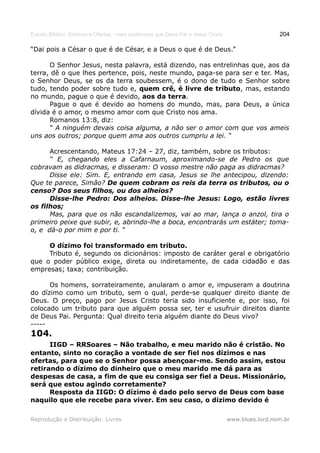 Estudo Bíblico: Dízimos e Ofertas, mais poderosos que Deus Pai e Jesus Cristo                    204

“Dai pois a César o que é de César, e a Deus o que é de Deus.”

      O Senhor Jesus, nesta palavra, está dizendo, nas entrelinhas que, aos da
terra, dê o que lhes pertence, pois, neste mundo, paga-se para ser e ter. Mas,
o Senhor Deus, se os da terra soubessem, é o dono de tudo e Senhor sobre
tudo, tendo poder sobre tudo e, quem crê, é livre de tributo, mas, estando
no mundo, pague o que é devido, aos da terra.
      Pague o que é devido ao homens do mundo, mas, para Deus, a única
dívida é o amor, o mesmo amor com que Cristo nos ama.
      Romanos 13:8, diz:
      “ A ninguém devais coisa alguma, a não ser o amor com que vos ameis
uns aos outros; porque quem ama aos outros cumpriu a lei. “

      Acrescentando, Mateus 17:24 – 27, diz, também, sobre os tributos:
      “ E, chegando eles a Cafarnaum, aproximando-se de Pedro os que
cobravam as didracmas, e disseram: O vosso mestre não paga as didracmas?
      Disse ele: Sim. E, entrando em casa, Jesus se lhe antecipou, dizendo:
Que te parece, Simão? De quem cobram os reis da terra os tributos, ou o
censo? Dos seus filhos, ou dos alheios?
      Disse-lhe Pedro: Dos alheios. Disse-lhe Jesus: Logo, estão livres
os filhos;
      Mas, para que os não escandalizemos, vai ao mar, lança o anzol, tira o
primeiro peixe que subir, e, abrindo-lhe a boca, encontrarás um estáter; toma-
o, e dá-o por mim e por ti. “

     O dízimo foi transformado em tributo.
     Tributo é, segundo os dicionários: imposto de caráter geral e obrigatório
que o poder público exige, direta ou indiretamente, de cada cidadão e das
empresas; taxa; contribuição.

      Os homens, sorrateiramente, anularam o amor e, impuseram a doutrina
do dízimo como um tributo, sem o qual, perde-se qualquer direito diante de
Deus. O preço, pago por Jesus Cristo teria sido insuficiente e, por isso, foi
colocado um tributo para que alguém possa ser, ter e usufruir direitos diante
de Deus Pai. Pergunta: Qual direito teria alguém diante do Deus vivo?
-----
104.
      IIGD – RRSoares – Não trabalho, e meu marido não é cristão. No
entanto, sinto no coração a vontade de ser fiel nos dízimos e nas
ofertas, para que se o Senhor possa abençoar-me. Sendo assim, estou
retirando o dízimo do dinheiro que o meu marido me dá para as
despesas de casa, a fim de que eu consiga ser fiel a Deus. Missionário,
será que estou agindo corretamente?
      Resposta da IIGD: O dízimo é dado pelo servo de Deus com base
naquilo que ele recebe para viver. Em seu caso, o dízimo devido é

Reprodução e Distribuição: Livres                                               www.blues.lord.nom.br
 
