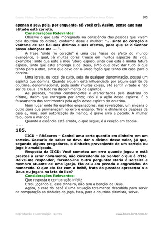 Estudo Bíblico: Dízimos e Ofertas, mais poderosos que Deus Pai e Jesus Cristo                    205

apenas o seu, pois, por enquanto, só você crê. Assim, penso que sua
atitude está correta.
       Considerações Relevantes:
       Observe o que está impregnado na consciência das pessoas que vivem
pela doutrina do dízimo, conforme disse a mulher: “... sinto no coração a
vontade de ser fiel nos dízimos e nas ofertas, para que se o Senhor
possa abençoar-me ... “.
       A frase “sinto no coração” é uma das frases de efeito do mundo
evangélico, a qual, já muitas dores trouxe em muitos aspectos da vida,
exemplos: sinto que este é meu futuro esposo, sinto que esta é minha futura
esposa, sinto que este emprego é de Deus, sinto que devo dar tudo o que
tenho para a obra, sinto que devo dar o único fogão que tenho em casa para o
obreiro.
       Uma igreja, ou local de culto, seja de qualquer denominação, possui um
espírito que domina. Quando alguém está influenciada por algum espírito de
doutrina, denominacional, pode sentir muitas coisas, até sentir virtude e não
ser de Deus. Em tudo há discernimento de espíritos.
       As pessoas, mesmo constrangidas e aterrorizadas pela doutrina do
dízimo, dizem que entregam por amor, isso é a ação desse espírito. É o
falseamento dos sentimentos pela ação desse espírito da doutrina.
       Num lugar onde há espíritos enganadores, nas revelações, um engana o
outro para que permaneçam no erro e engano. Tirar o dinheiro da despesa da
casa e, mais, sem autorização do marido, é grave erro e pecado. A mulher
falou com o marido?
       Quando a essência está errada, o que segue, é a reação em cadeia.
-----
105.
     IIGD – RRSoares – Ganhei uma certa quantia em dinheiro em um
sorteio. Gostaria de saber se devo dar o dízimo desse valor, já que,
segundo alguns pregadores, o dinheiro proveniente de um sorteio ou
jogo é amaldiçoado.
     Resposta da IIGD: Você cometeu um erro quando jogou e está
prestes a errar novamente, não concedendo ao Senhor o que é d'Ele.
Deixe-me responder, fazendo-lhe outra pergunta: Maria é solteira e
membro atuante de uma igreja. Ela caiu em pecado e engravidou do
namorado. O que ela faz com o bebê, fruto do pecado: apresenta-o a
Deus ou joga-o na lata do lixo?
     Considerações Relevantes:
     Que resposta e comparação infeliz.
     Errou jogando e, esse dinheiro, não tem a benção de Deus.
     Agora, o caso do bebê é uma situação totalmente descabida para servir
de comparação ao dinheiro do jogo. Mas, para a doutrina dizimista, serve.




Reprodução e Distribuição: Livres                                               www.blues.lord.nom.br
 