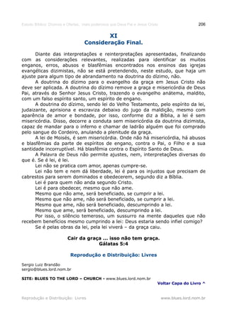 Estudo Bíblico: Dízimos e Ofertas, mais poderosos que Deus Pai e Jesus Cristo                    206

                                                 XI
                                   Consideração Final.

      Diante das interpretações e reinterpretações apresentadas, finalizando
com as considerações relevantes, realizadas para identificar os muitos
enganos, erros, abusos e blasfêmias encontrados nos ensinos das igrejas
evangélicas dizimistas, não se está pretendendo, neste estudo, que haja um
ajuste para algum tipo de abrandamento na doutrina do dízimo, não.
      A doutrina do dízimo para o evangelho da graça em Jesus Cristo não
deve ser aplicada. A doutrina do dízimo remove a graça e misericórdia de Deus
Pai, através do Senhor Jesus Cristo, trazendo o evangelho anátema, maldito,
com um falso espírito santo, um espírito de engano.
      A doutrina do dízimo, sendo lei do Velho Testamento, pelo espírito da lei,
judaizante, aprisiona e escraviza debaixo do jugo da maldição, mesmo com
aparência de amor e bondade, por isso, conforme diz a Bíblia, a lei é sem
misericórdia. Disso, decorre a conduta sem misericórdia da doutrina dizimista,
capaz de mandar para o inferno e chamar de ladrão alguém que foi comprado
pelo sangue do Cordeiro, anulando a plenitude da graça.
      A lei de Moisés, é sem misericórdia. Onde não há misericórdia, há abusos
e blasfêmias da parte de espíritos de engano, contra o Pai, o Filho e a sua
santidade incorruptível. Há blasfêmia contra o Espírito Santo de Deus.
      A Palavra de Deus não permite ajustes, nem, interpretações diversas do
que é. Se é lei, é lei.
      Lei não se pratica com amor, apenas cumpre-se.
      Lei não tem e nem dá liberdade, lei é para os injustos que precisam de
cabrestos para serem dominados e obedecerem, segundo diz a Bíblia.
      Lei é para quem não anda segundo Cristo.
      Lei é para obedecer, mesmo que não ame.
      Mesmo que não ame, será beneficiado, se cumprir a lei.
      Mesmo que não ame, não será beneficiado, se cumprir a lei.
      Mesmo que ame, não será beneficiado, descumprindo a lei.
      Mesmo que ame, será beneficiado, descumprindo a lei.
      Por isso, o silêncio temeroso, um sussurro na mente daqueles que não
recebem benefícios mesmo cumprindo a lei: Deus estaria sendo infiel comigo?
      Se é pelas obras da lei, pela lei viverá – da graça caiu.

                         Cair da graça ... isso não tem graça.
                                     Gálatas 5:4

                           Reprodução e Distribuição: Livres

Sergio Luiz Brandão
sergio@blues.lord.nom.br

SITE: BLUES TO THE LORD – CHURCH - www.blues.lord.nom.br
                                                                            Voltar Capa do Livro ^


Reprodução e Distribuição: Livres                                               www.blues.lord.nom.br
 