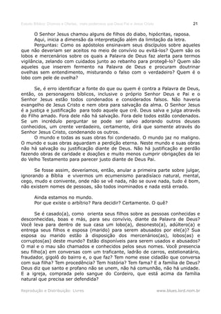 Estudo Bíblico: Dízimos e Ofertas, mais poderosos que Deus Pai e Jesus Cristo                    21

       O Senhor Jesus chamou alguns de filhos do diabo, hipócritas, raposa.
       Aqui, inicia a dimensão da interpretação além da limitação da letra.
       Perguntas: Como os apóstolos ensinavam seus discípulos sobre aqueles
que não deveriam ser aceitos no meio de convívio ou evitá-los? Quem são os
lobos e mercenários sobre os quais a Palavra de Deus faz alerta para termos
vigilância, zelando com cuidados junto ao rebanho para protegê-lo? Quem são
aqueles que inserem fermento na Palavra de Deus e procuram doutrinar
ovelhas sem entendimento, misturando o falso com o verdadeiro? Quem é o
lobo com pele de ovelha?

      Se, é erro identificar a fonte do que ou quem é contra a Palavra de Deus,
então, os personagens bíblicos, inclusive o próprio Senhor Deus e Pai e o
Senhor Jesus estão todos condenados e considerados falsos. Não haveria
evangelho de Jesus Cristo e nem obra para salvação da alma. O Senhor Jesus
é a justiça e justificação para todo aquele que crê. Deus salva e julga através
do Filho amado. Fora dele não há salvação. Fora dele todos estão condenados.
Se um incrédulo perguntar se pode ser salvo adorando outros deuses
conhecidos, um crente verdadeiro, certamente, dirá que somente através do
Senhor Jesus Cristo, condenando os outros.
      O mundo e todas as suas obras foi condenado. O mundo jaz no maligno.
O mundo e suas obras aguardam a perdição eterna. Neste mundo e suas obras
não há salvação ou justificação diante de Deus. Não há justificação e perdão
fazendo obras de caridade e doações e muito menos cumprir obrigações da lei
do Velho Testamento para parecer justo diante de Deus Pai.

      Se fosse assim, deveríamos, então, anular a primeira parte sobre julgar,
ignorando a Bíblia e vivermos um ecumenismo paradisíaco natural, mental,
cego, mudo e conivente, onde não se vê nada, não se ouve nada, tudo é bom,
não existem nomes de pessoas, são todos inominados e nada está errado.

       Ainda estamos no mundo.
       Por que existe o arbítrio? Para decidir? Certamente. O quê?

       Se é casado(a), como orienta seus filhos sobre as pessoas conhecidas e
desconhecidas, boas e más, para seu convívio, diante da Palavra de Deus?
Você leva para dentro de sua casa um lobo(a), desonesto(a), adúltero(a) e
entrega seus filhos e esposa (marido) para serem abusados por ele(a)? Sua
esposa ou marido estão à disposição dos mercenários(as), lobos(as) e
corruptos(as) deste mundo? Estão disponíveis para serem usados e abusados?
O mal e o mau são chamados e conhecidos pelos seus nomes. Você presencia
seu filho(a) em conversas com um traficante, ladrão de carros, estelionatário,
fraudador, gigolô do bairro e, o que faz? Tem nome esse cidadão que conversa
com sua filha? Tem procedência? Tem história? Tem fama? E a família de Deus?
Deus diz que santo e profano não se unem, não há comunhão, não há unidade.
E a igreja, comprada pelo sangue do Cordeiro, que está acima da família
natural que precisa ser defendida?

Reprodução e Distribuição: Livres                                               www.blues.lord.nom.br
 