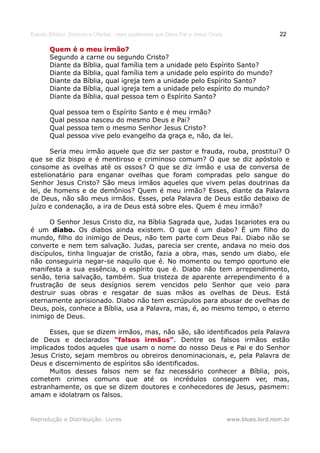 Estudo Bíblico: Dízimos e Ofertas, mais poderosos que Deus Pai e Jesus Cristo                    22

       Quem é o meu irmão?
       Segundo a carne ou segundo Cristo?
       Diante da Bíblia, qual família tem a unidade pelo Espírito Santo?
       Diante da Bíblia, qual família tem a unidade pelo espírito do mundo?
       Diante da Bíblia, qual igreja tem a unidade pelo Espírito Santo?
       Diante da Bíblia, qual igreja tem a unidade pelo espírito do mundo?
       Diante da Bíblia, qual pessoa tem o Espírito Santo?

       Qual   pessoa    tem o Espírito Santo e é meu irmão?
       Qual   pessoa    nasceu do mesmo Deus e Pai?
       Qual   pessoa    tem o mesmo Senhor Jesus Cristo?
       Qual   pessoa    vive pelo evangelho da graça e, não, da lei.

       Seria meu irmão aquele que diz ser pastor e frauda, rouba, prostitui? O
que se diz bispo e é mentiroso e criminoso comum? O que se diz apóstolo e
consome as ovelhas até os ossos? O que se diz irmão e usa de conversa de
estelionatário para enganar ovelhas que foram compradas pelo sangue do
Senhor Jesus Cristo? São meus irmãos aqueles que vivem pelas doutrinas da
lei, de homens e de demônios? Quem é meu irmão? Esses, diante da Palavra
de Deus, não são meus irmãos. Esses, pela Palavra de Deus estão debaixo de
juízo e condenação, a ira de Deus está sobre eles. Quem é meu irmão?

      O Senhor Jesus Cristo diz, na Bíblia Sagrada que, Judas Iscariotes era ou
é um diabo. Os diabos ainda existem. O que é um diabo? É um filho do
mundo, filho do inimigo de Deus, não tem parte com Deus Pai. Diabo não se
converte e nem tem salvação. Judas, parecia ser crente, andava no meio dos
discípulos, tinha linguajar de cristão, fazia a obra, mas, sendo um diabo, ele
não conseguiria negar-se naquilo que é. No momento ou tempo oportuno ele
manifesta a sua essência, o espírito que é. Diabo não tem arrependimento,
senão, teria salvação, também. Sua tristeza de aparente arrependimento é a
frustração de seus desígnios serem vencidos pelo Senhor que veio para
destruir suas obras e resgatar de suas mãos as ovelhas de Deus. Está
eternamente aprisionado. Diabo não tem escrúpulos para abusar de ovelhas de
Deus, pois, conhece a Bíblia, usa a Palavra, mas, é, ao mesmo tempo, o eterno
inimigo de Deus.

      Esses, que se dizem irmãos, mas, não são, são identificados pela Palavra
de Deus e declarados “falsos irmãos”. Dentre os falsos irmãos estão
                                   irmãos”
implicados todos aqueles que usam o nome do nosso Deus e Pai e do Senhor
Jesus Cristo, sejam membros ou obreiros denominacionais, e, pela Palavra de
Deus e discernimento de espíritos são identificados.
      Muitos desses falsos nem se faz necessário conhecer a Bíblia, pois,
cometem crimes comuns que até os incrédulos conseguem ver, mas,
estranhamente, os que se dizem doutores e conhecedores de Jesus, pasmem:
amam e idolatram os falsos.


Reprodução e Distribuição: Livres                                               www.blues.lord.nom.br
 