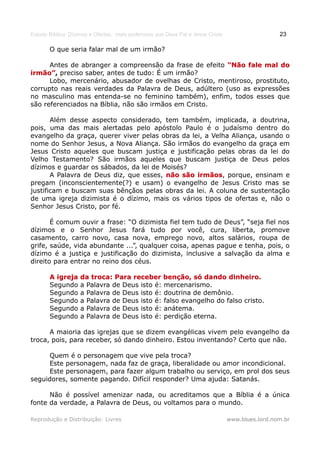 Estudo Bíblico: Dízimos e Ofertas, mais poderosos que Deus Pai e Jesus Cristo                    23

       O que seria falar mal de um irmão?

      Antes de abranger a compreensão da frase de efeito “Não fale mal do
irmão”, preciso saber, antes de tudo: É um irmão?
irmão”
      Lobo, mercenário, abusador de ovelhas de Cristo, mentiroso, prostituto,
corrupto nas reais verdades da Palavra de Deus, adúltero (uso as expressões
no masculino mas entenda-se no feminino também), enfim, todos esses que
são referenciados na Bíblia, não são irmãos em Cristo.

       Além desse aspecto considerado, tem também, implicada, a doutrina,
pois, uma das mais alertadas pelo apóstolo Paulo é o judaísmo dentro do
evangelho da graça, querer viver pelas obras da lei, a Velha Aliança, usando o
nome do Senhor Jesus, a Nova Aliança. São irmãos do evangelho da graça em
Jesus Cristo aqueles que buscam justiça e justificação pelas obras da lei do
Velho Testamento? São irmãos aqueles que buscam justiça de Deus pelos
dízimos e guardar os sábados, da lei de Moisés?
       A Palavra de Deus diz, que esses, não são irmãos, porque, ensinam e
                                                  irmãos
pregam (inconscientemente(?) e usam) o evangelho de Jesus Cristo mas se
justificam e buscam suas bênçãos pelas obras da lei. A coluna de sustentação
de uma igreja dizimista é o dízimo, mais os vários tipos de ofertas e, não o
Senhor Jesus Cristo, por fé.

       É comum ouvir a frase: “O dizimista fiel tem tudo de Deus”, “seja fiel nos
dízimos e o Senhor Jesus fará tudo por você, cura, liberta, promove
casamento, carro novo, casa nova, emprego novo, altos salários, roupa de
grife, saúde, vida abundante ...”, qualquer coisa, apenas pague e tenha, pois, o
dízimo é a justiça e justificação do dizimista, inclusive a salvação da alma e
direito para entrar no reino dos céus.

       A igreja    da troca: Para receber benção, só dando dinheiro.
       Segundo     a Palavra de Deus isto é: mercenarismo.
       Segundo     a Palavra de Deus isto é: doutrina de demônio.
       Segundo     a Palavra de Deus isto é: falso evangelho do falso cristo.
       Segundo     a Palavra de Deus isto é: anátema.
       Segundo     a Palavra de Deus isto é: perdição eterna.

      A maioria das igrejas que se dizem evangélicas vivem pelo evangelho da
troca, pois, para receber, só dando dinheiro. Estou inventando? Certo que não.

     Quem é o personagem que vive pela troca?
     Este personagem, nada faz de graça, liberalidade ou amor incondicional.
     Este personagem, para fazer algum trabalho ou serviço, em prol dos seus
seguidores, somente pagando. Difícil responder? Uma ajuda: Satanás.

      Não é possível amenizar nada, ou acreditamos que a Bíblia é a única
fonte da verdade, a Palavra de Deus, ou voltamos para o mundo.

Reprodução e Distribuição: Livres                                               www.blues.lord.nom.br
 
