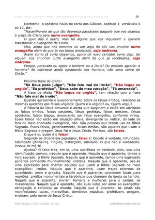 Estudo Bíblico: Dízimos e Ofertas, mais poderosos que Deus Pai e Jesus Cristo                    24

      Conforme o apóstolo Paulo na carta aos Gálatas, capítulo 1, versículos 6
ao 12, diz:
      “Maravilho-me de que tão depressa passásseis daquele que vos chamou
à graça de Cristo para outro evangelho.
                             evangelho
      O qual não é outro, mas há alguns que vos inquietam e querem
transtornar o evangelho de Cristo.
      Mas, ainda que nós mesmos ou um anjo do céu vos anuncie outro
evangelho além do que já vos tenho anunciado, seja anátema.
                                                    anátema
      Assim como já vo-lo dissemos, agora de novo também vo-lo digo. Se
alguém vos anunciar outro evangelho além do que já recebestes, seja
anátema.
      Porque, persuado eu agora a homens ou a Deus? Ou procuro agradar a
homens? Se estivesse ainda agradando aos homens, não seria servo de
Cristo.”

       Próxima frase de efeito:
       “Só Deus pode julgar”, “Não fale mal do irmão”, “Não toque no
ungido”, “Eu profetizo”, “Deus sabe do meu coração”, “Tá amarrado”.
ungido”
       A frase de efeito “Não toque no ungido”, tem relação com a frase
                                            ungido”
“Não fale mal do irmão”.
       Quando apresento o questionamento sobre os falsos irmãos, relaciono as
mesmas questões aos falsos ungidos: Quem é o ungido? ou, Quem ungiu?
       A Palavra de Deus denuncia e alerta que surgiriam e estão em atividade
os falsos irmãos, falsos pastores, falsos profetas, falsos mestres, falsos
apóstolos, falsos bispos, anunciando um falso evangelho, conforme vimos.
Esses falsos não estão em situação alheia, divergente ou radical, do lado de
fora do meio chamado evangélico, não. São pessoas que fazem uso da Bíblia
Sagrada. Esses falsos, genericamente, falsos irmãos, são aqueles que usam a
Bíblia Sagrada e pregam Deus Pai e Jesus Cristo. Por isso, são falsos.
                                                               falsos
       O que é ou quem é o falso?
                             falso
       Segundo os dicionários populares, falso é: Oposto à verdade. Infundado.
Falsificado (dinheiro). Fingido, disfarçado, simulado. O que não é verdadeiro.
Pessoa de má-fé.
       Ajudou? O falso traz, em si, uma aparência de verdade, pois, usa uma
identificação comum, naquilo que é aparente. Naquilo que é aparente, temos o
livro sagrado: a Bíblia Sagrada. Naquilo que é aparente, temos uma expressão
genérica conhecida mundialmente: cristãos. Naquilo que é aparente, usa-se
uma expressão para chamar aqueles que usam a Bíblia Sagrada no meio
evangélico: irmãos. Naquilo que é aparente, usam trajes externos de
autoridade: terno e gravata. Naquilo que é aparente, constroem locais para
reuniões: prédios monumentais e faraônicos que chamam de igreja ou templo.
Naquilo que é aparente, enviam homens e mulheres para o campo: os
missionários. Naquilo que é aparente, dão suas vidas por amor ao evangelho:
abnegação e renúncia ao mundo. Naquilo que é aparente, os sinais são
manifestados: curas, maravilhas, demônios expulsos, profetizam, pregam,
ensinam, pelo nome de Jesus Cristo.

Reprodução e Distribuição: Livres                                               www.blues.lord.nom.br
 