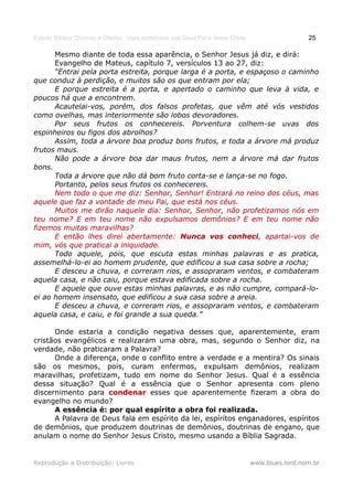 Estudo Bíblico: Dízimos e Ofertas, mais poderosos que Deus Pai e Jesus Cristo                    25

      Mesmo diante de toda essa aparência, o Senhor Jesus já diz, e dirá:
      Evangelho de Mateus, capítulo 7, versículos 13 ao 27, diz:
      “Entrai pela porta estreita, porque larga é a porta, e espaçoso o caminho
que conduz à perdição, e muitos são os que entram por ela;
      E porque estreita é a porta, e apertado o caminho que leva à vida, e
poucos há que a encontrem.
      Acautelai-vos, porém, dos falsos profetas, que vêm até vós vestidos
como ovelhas, mas interiormente são lobos devoradores.
      Por seus frutos os conhecereis. Porventura colhem-se uvas dos
espinheiros ou figos dos abrolhos?
      Assim, toda a árvore boa produz bons frutos, e toda a árvore má produz
frutos maus.
      Não pode a árvore boa dar maus frutos, nem a árvore má dar frutos
bons.
      Toda a árvore que não dá bom fruto corta-se e lança-se no fogo.
      Portanto, pelos seus frutos os conhecereis.
      Nem todo o que me diz: Senhor, Senhor! Entrará no reino dos céus, mas
aquele que faz a vontade de meu Pai, que está nos céus.
      Muitos me dirão naquele dia: Senhor, Senhor, não profetizamos nós em
teu nome? E em teu nome não expulsamos demônios? E em teu nome não
fizemos muitas maravilhas?
      E então lhes direi abertamente: Nunca vos conheci, apartai-vos de
                                                       conheci,
mim, vós que praticai a iniquidade.
      Todo aquele, pois, que escuta estas minhas palavras e as pratica,
assemelhá-lo-ei ao homem prudente, que edificou a sua casa sobre a rocha;
      E desceu a chuva, e correram rios, e assopraram ventos, e combateram
aquela casa, e não caiu, porque estava edificada sobre a rocha.
      E aquele que ouve estas minhas palavras, e as não cumpre, compará-lo-
ei ao homem insensato, que edificou a sua casa sobre a areia.
      E desceu a chuva, e correram rios, e assopraram ventos, e combateram
aquela casa, e caiu, e foi grande a sua queda.”

      Onde estaria a condição negativa desses que, aparentemente, eram
cristãos evangélicos e realizaram uma obra, mas, segundo o Senhor diz, na
verdade, não praticaram a Palavra?
      Onde a diferença, onde o conflito entre a verdade e a mentira? Os sinais
são os mesmos, pois, curam enfermos, expulsam demônios, realizam
maravilhas, profetizam, tudo em nome do Senhor Jesus. Qual é a essência
dessa situação? Qual é a essência que o Senhor apresenta com pleno
discernimento para condenar esses que aparentemente fizeram a obra do
evangelho no mundo?
      A essência é: por qual espírito a obra foi realizada.
      A Palavra de Deus fala em espírito da lei, espíritos enganadores, espíritos
de demônios, que produzem doutrinas de demônios, doutrinas de engano, que
anulam o nome do Senhor Jesus Cristo, mesmo usando a Bíblia Sagrada.


Reprodução e Distribuição: Livres                                               www.blues.lord.nom.br
 