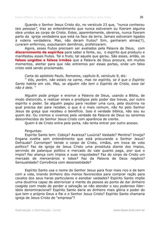 Estudo Bíblico: Dízimos e Ofertas, mais poderosos que Deus Pai e Jesus Cristo                    26

       Quando o Senhor Jesus Cristo diz, no versículo 23 que, “nunca conheceu
tais pessoas”, traz ao entendimento que nunca estiveram ou fizeram alguma
obra unidos ao corpo de Cristo. Estes, aparentemente, obreiros, nunca fizeram
parte da igreja verdadeira que está na face da terra. Jamais estiveram ligados
à videira verdadeira. Mas, não deram frutos? Sim, ganharam almas(?),
curaram enfermos, expulsaram demônios, profetizaram.
       Agora, esses frutos precisam ser avaliados pela Palavra de Deus, com
discernimento de espíritos para saber a fonte, ou, o espírito que produziu e
manifestou esses frutos. Tal o fruto, tal aquele que gerou. São esses, então, os
falsos ungidos e falsos irmãos que a Palavra de Deus procura, em muitos
momentos, alertar para que não entremos por essas portas, onde um falso
cristo está sendo proclamado.

     Carta do apóstolo Paulo, Romanos, capítulo 8, versículo 9, diz:
     “ Vós, porém, não estais na carne, mas no espírito, se é que o Espírito
Santo habita em vós. Mas, se alguém não tem o Espírito de Cristo, esse tal
não é dele. “

       Alguém pode pregar e ensinar a Palavra de Deus, usando a Bíblia, de
modo distorcido, e realizar sinais e prodígios pelo poder das trevas, por outro
espírito e poder. Se alguém pagou para receber uma cura, pela doutrina na
qual precisa dar para receber, o que é o mais comum, não foi pelo Senhor
Jesus da graça que recebeu o benefício. Isso é verdade bíblica, não sou eu
quem diz. Ou cremos e vivemos pela verdade da Palavra de Deus ou seremos
desconhecidos do Senhor Jesus Cristo com aparência de crente.
       Quem é de Cristo entra pela porta, não tenta entrar por outro acesso.

       Perguntas:
       Espírito Santo tem: Cobiça? Avareza? Luxúria? Vaidade? Mentira? Inveja?
Engana ovelha sem entendimento que está procurando o Senhor Jesus?
Defrauda? Corrompe? Vende o corpo de Cristo, irmãos, em troca de voto
político? Faz da igreja de Jesus Cristo uma prostituta diante dos ímpios,
servindo de palanque político e mercado do vale quanto paga, pior que o
ímpio? Faz aliança com ímpios e suas iniquidades? Faz do corpo de Cristo um
mercado de mercenários e lobos? Faz da Palavra de Deus negócio?
Sensualidade? Conivência com desonestidade?

      Espírito Santo usa o nome do Senhor Jesus para ficar mais rico e de bem
com a vida, tirando dinheiro dos menos favorecidos para comprar ração para
cavalos dos seus haras particulares e esnobar vaidades? Espírito Santo impõe
uma doutrina capaz de aterrorizar a mente da pessoa ao ponto de dar dinheiro
coagida com medo de perder a salvação se não atender o seu poderoso líder-
ídolo denominacional? Espírito Santo daria ao dinheiro mais glória e poder do
que tem o próprio Deus e Pai e o Senhor Jesus Cristo? Espírito Santo chamaria
igreja de Jesus Cristo de “empresa”?


Reprodução e Distribuição: Livres                                               www.blues.lord.nom.br
 