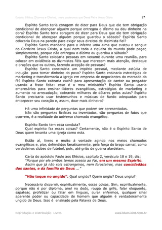 Estudo Bíblico: Dízimos e Ofertas, mais poderosos que Deus Pai e Jesus Cristo                    27

      Espírito Santo teria coragem de dizer para Deus que ele tem obrigação
condicional de abençoar alguém porque entregou o dízimo ou deu dinheiro na
obra? Espírito Santo teria coragem de dizer para Deus que ele tem obrigação
condicional de abençoar alguém porque guardou o sábado? Espírito Santo
colocaria Deus na parede para exigir seus direitos de dizimista fiel?
      Espírito Santo mandaria para o inferno uma alma que custou o sangue
do Cordeiro Jesus Cristo, a qual nem toda a riqueza do mundo pode pagar,
simplesmente, porque não entregou o dízimo ou guardou o sábado?
      Espírito Santo colocaria pessoas em vexame durante uma reunião, para
colocar em evidência os dizimistas fiéis que merecem mais atenção, destaque
e orações que os outros, fazendo acepção de pessoas?
      Espírito Santo construiria um império pessoal, mediante astúcia de
indução para tomar dinheiro do povo? Espírito Santo ensinaria estratégias de
marketing e transformaria a igreja em empresa de negociantes do mercado da
fé? Espírito Santo cobraria cachê para apresentação de cantor ou pregador
usando a frase feita: esse é o meu ministério? Espírito Santo usaria
empresários para ensinar líderes evangélicos, estratégias de marketing e
aumento na arrecadação, cobrando milhares de dólares pelas aulas? Espírito
Santo precisaria usar testemunhos e músicas de fundo adequadas para
entorpecer seu coração e, assim, doar mais dinheiro?

      Há uma infinidade de perguntas que podem ser apresentadas.
      Não são perguntas fictícias ou inventadas, são perguntas de fatos que
ocorrem, é a realidade do universo chamado evangélico.

     Espírito Santo tem essa conduta?
     Qual espírito faz essas coisas? Certamente, não é o Espírito Santo de
Deus quem levanta uma igreja como esta.

     Estão aí, livres e muito à vontade agindo nos meios chamados
evangélicos e, pior, defendidos fanaticamente, pela força do braço carnal, como
verdadeiros clubes de futebol, pois, até grito de guerra alardeiam.

     Carta do apóstolo Paulo aos Efésios, capítulo 2, versículo 18 e 19, diz:
     “Porque por ele ambos temos acesso ao Pai, em um mesmo Espírito.
                                                                    Espírito
     Assim que já não sois estrangeiros, nem forasteiros, mas concidadãos
dos santos, e da família de Deus ...”

       “Não toque no ungido”. Qual ungido? Quem ungiu? Deus ungiu?

     Necessário discernir, espiritualmente, essas coisas. Sim, espiritualmente,
porque não é por diploma, anel no dedo, roupa de grife, falar eloquente,
sapatear, profetizar ou falar em línguas, curar enfermos, qualquer sinal
aparente poder ou capacidade de homem que alguém é verdadeiramente
ungido de Deus. Isso é ensinado pela Palavra de Deus.


Reprodução e Distribuição: Livres                                               www.blues.lord.nom.br
 