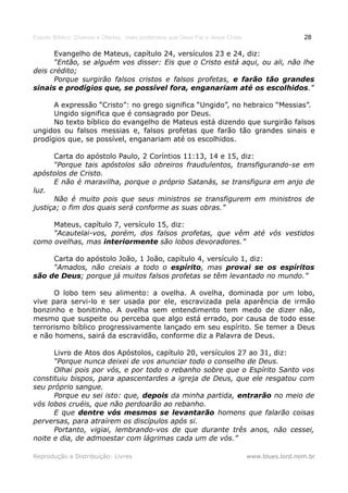 Estudo Bíblico: Dízimos e Ofertas, mais poderosos que Deus Pai e Jesus Cristo                    28

      Evangelho de Mateus, capítulo 24, versículos 23 e 24, diz:
      “Então, se alguém vos disser: Eis que o Cristo está aqui, ou ali, não lhe
deis crédito;
      Porque surgirão falsos cristos e falsos profetas, e farão tão grandes
sinais e prodígios que, se possível fora, enganariam até os escolhidos.”

      A expressão “Cristo”: no grego significa “Ungido”, no hebraico “Messias”.
      Ungido significa que é consagrado por Deus.
      No texto bíblico do evangelho de Mateus está dizendo que surgirão falsos
ungidos ou falsos messias e, falsos profetas que farão tão grandes sinais e
prodígios que, se possível, enganariam até os escolhidos.

      Carta do apóstolo Paulo, 2 Coríntios 11:13, 14 e 15, diz:
      “Porque tais apóstolos são obreiros fraudulentos, transfigurando-se em
apóstolos de Cristo.
      E não é maravilha, porque o próprio Satanás, se transfigura em anjo de
luz.
      Não é muito pois que seus ministros se transfigurem em ministros de
justiça; o fim dos quais será conforme as suas obras.”

     Mateus, capítulo 7, versículo 15, diz:
     “Acautelai-vos, porém, dos falsos profetas, que vêm até vós vestidos
como ovelhas, mas interiormente são lobos devoradores.”

     Carta do apóstolo João, 1 João, capítulo 4, versículo 1, diz:
     “Amados, não creiais a todo o espírito, mas provai se os espíritos
são de Deus; porque já muitos falsos profetas se têm levantado no mundo.”

      O lobo tem seu alimento: a ovelha. A ovelha, dominada por um lobo,
vive para servi-lo e ser usada por ele, escravizada pela aparência de irmão
bonzinho e bonitinho. A ovelha sem entendimento tem medo de dizer não,
mesmo que suspeite ou perceba que algo está errado, por causa de todo esse
terrorismo bíblico progressivamente lançado em seu espírito. Se temer a Deus
e não homens, sairá da escravidão, conforme diz a Palavra de Deus.

      Livro de Atos dos Apóstolos, capítulo 20, versículos 27 ao 31, diz:
      “Porque nunca deixei de vos anunciar todo o conselho de Deus.
      Olhai pois por vós, e por todo o rebanho sobre que o Espírito Santo vos
constituiu bispos, para apascentardes a igreja de Deus, que ele resgatou com
seu próprio sangue.
      Porque eu sei isto: que, depois da minha partida, entrarão no meio de
vós lobos cruéis, que não perdoarão ao rebanho.
      E que dentre vós mesmos se levantarão homens que falarão coisas
perversas, para atraírem os discípulos após si.
      Portanto, vigiai, lembrando-vos de que durante três anos, não cessei,
noite e dia, de admoestar com lágrimas cada um de vós.”

Reprodução e Distribuição: Livres                                               www.blues.lord.nom.br
 