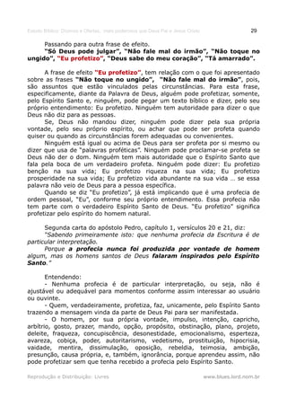 Estudo Bíblico: Dízimos e Ofertas, mais poderosos que Deus Pai e Jesus Cristo                    29

     Passando para outra frase de efeito.
     “Só Deus pode julgar”, “Não fale mal do irmão”, “Não toque no
ungido”, “Eu profetizo”, “Deus sabe do meu coração”, “Tá amarrado”.
             profetizo”

      A frase de efeito “Eu profetizo”, tem relação com o que foi apresentado
                             profetizo”
sobre as frases “Não toque no ungido”, “Não fale mal do irmão”, pois,
são assuntos que estão vinculados pelas circunstâncias. Para esta frase,
especificamente, diante da Palavra de Deus, alguém pode profetizar, somente,
pelo Espírito Santo e, ninguém, pode pegar um texto bíblico e dizer, pelo seu
próprio entendimento: Eu profetizo. Ninguém tem autoridade para dizer o que
Deus não diz para as pessoas.
      Se, Deus não mandou dizer, ninguém pode dizer pela sua própria
vontade, pelo seu próprio espírito, ou achar que pode ser profeta quando
quiser ou quando as circunstâncias forem adequadas ou convenientes.
      Ninguém está igual ou acima de Deus para ser profeta por si mesmo ou
dizer que usa de “palavras proféticas”. Ninguém pode proclamar-se profeta se
Deus não der o dom. Ninguém tem mais autoridade que o Espírito Santo que
fala pela boca de um verdadeiro profeta. Ninguém pode dizer: Eu profetizo
benção na sua vida; Eu profetizo riqueza na sua vida; Eu profetizo
prosperidade na sua vida; Eu profetizo vida abundante na sua vida … se essa
palavra não veio de Deus para a pessoa específica.
      Quando se diz “Eu profetizo”, já está implicando que é uma profecia de
ordem pessoal, “Eu”, conforme seu próprio entendimento. Essa profecia não
tem parte com o verdadeiro Espírito Santo de Deus. “Eu profetizo” significa
profetizar pelo espírito do homem natural.

      Segunda carta do apóstolo Pedro, capítulo 1, versículos 20 e 21, diz:
      “Sabendo primeiramente isto: que nenhuma profecia da Escritura é de
particular interpretação.
      Porque a profecia nunca foi produzida por vontade de homem
algum, mas os homens santos de Deus falaram inspirados pelo Espírito
Santo.”

       Entendendo:
       - Nenhuma profecia é de particular interpretação, ou seja, não é
ajustável ou adequável para momentos conforme assim interessar ao usuário
ou ouvinte.
       - Quem, verdadeiramente, profetiza, faz, unicamente, pelo Espírito Santo
trazendo a mensagem vinda da parte de Deus Pai para ser manifestada.
       - O homem, por sua própria vontade, impulso, intenção, capricho,
arbítrio, gosto, prazer, mando, opção, propósito, obstinação, plano, projeto,
deleite, fraqueza, concupiscência, desonestidade, emocionalismo, esperteza,
avareza, cobiça, poder, autoritarismo, vedetismo, prostituição, hipocrisia,
vaidade, mentira, dissimulação, oposição, rebeldia, teimosia, ambição,
presunção, causa própria, e, também, ignorância, porque aprendeu assim, não
pode profetizar sem que tenha recebido a profecia pelo Espírito Santo.

Reprodução e Distribuição: Livres                                               www.blues.lord.nom.br
 