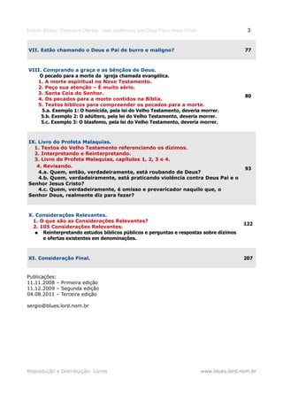 Estudo Bíblico: Dízimos e Ofertas, mais poderosos que Deus Pai e Jesus Cristo                    3


VII. Estão chamando o Deus e Pai de burro e maligno?                                            77



VIII. Comprando a graça e as bênçãos de Deus.
    O pecado para a morte da igreja chamada evangélica.
   1. A morte espiritual no Novo Testamento.
   2. Peço sua atenção – É muito sério.
   3. Santa Ceia do Senhor.
                                                                                                80
   4. Os pecados para a morte contidos na Bíblia.
   5. Textos bíblicos para compreender os pecados para a morte.
     5.a. Exemplo 1: O homicida, pela lei do Velho Testamento, deveria morrer.
     5.b. Exemplo 2: O adúltero, pela lei do Velho Testamento, deveria morrer.
     5.c. Exemplo 3: O blasfemo, pela lei do Velho Testamento, deveria morrer.



IX. Livro do Profeta Malaquias.
  1. Textos do Velho Testamento referenciando os dízimos.
  2. Interpretando e Reinterpretando.
  3. Livro do Profeta Malaquias, capítulos 1, 2, 3 e 4.
   4. Revisando.
                                                                                                93
    4.a. Quem, então, verdadeiramente, está roubando de Deus?
    4.b. Quem, verdadeiramente, está praticando violência contra Deus Pai e o
Senhor Jesus Cristo?
    4.c. Quem, verdadeiramente, é omisso e prevaricador naquilo que, o
Senhor Deus, realmente diz para fazer?



X. Considerações Relevantes.
 1. O que são as Considerações Relevantes?
                                                                                                122
 2. 105 Considerações Relevantes.
  ● Reinterpretando estudos bíblicos públicos e perguntas e respostas sobre dízimos
     e ofertas existentes em denominações.



XI. Consideração Final.                                                                         207


Publicações:
11.11.2008 – Primeira edição
11.12.2009 – Segunda edição
04.08.2011 – Terceira edição

sergio@blues.lord.nom.br




Reprodução e Distribuição: Livres                                               www.blues.lord.nom.br
 