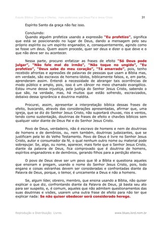 Estudo Bíblico: Dízimos e Ofertas, mais poderosos que Deus Pai e Jesus Cristo                    31

       Espírito Santo da graça não faz isso.

      Concluindo:
      Quando alguém profetiza usando a expressão “Eu profetizo”, significa
                                                         profetizo”
que está se posicionando no lugar de Deus, dando a mensagem pelo seu
próprio espírito ou um espírito enganador, e, consequentemente, agindo como
se fosse um deus. Quem assim procede, quer ser deus e dizer o que deve e o
que não deve ser ou acontecer.

      Nessa parte, procurei enfatizar as frases de efeito “Só Deus pode
julgar”, “Não fale mal do irmão”, “Não toque no ungido”, “Eu
profetizo”, “Deus sabe do meu coração”, “Tá amarrado”, pois, tenho
                                                   amarrado”
recebido afrontas e agressões de palavras de pessoas que usam a Bíblia mas,
em verdade, são escravos de homens-ídolos, biblicamente falsos, e, em parte,
aprenderam assim. Entendi a necessidade de abranger tais ocorrências de
modo público e amplo, pois, isso é um câncer no meio chamado evangélico.
Estou imune dessa injustiça, pela justiça do Senhor Jesus Cristo, sabendo o
que são, na verdade, mas, há muitos que estão sofrendo, escravizados,
debaixo dessa ignorância e doutrina maldita.

      Procurei, assim, apresentar a interpretação bíblica dessas frases de
efeito, buscando, através das considerações apresentadas, afirmar que, uma
igreja, que se diz do Senhor Jesus Cristo, não suportará chuvas, rios e ventos,
tendo como sustentação, doutrinas de frases de efeito e chavões bíblicos sem
qualquer valor diante de Deus Pai e do Senhor Jesus Cristo.

       Povo de Deus, verdadeiro, não é escravo de homens e nem de doutrinas
de homens e de demônios, ou, nem também, doutrinas judaizantes, que se
justificam pela lei do Velho Testamento. Povo de Deus é livre no Senhor Jesus
Cristo, autor e consumador da fé, o qual nenhum outro nome ou material pode
sobrepujar. Se, algo, ou nome, aparecer, mais forte que o Senhor Jesus Cristo,
diante da palavra de Deus, fica comprovado que é doutrina de homens,
espíritos enganadores e de demônios, gerando filhos para a perdição eterna.

      O povo de Deus deve ser um povo que lê a Bíblia e questiona aqueles
que ensinam e pregam, usando o nome do Senhor Jesus Cristo, pois, todo
engano e coisas estranhas devem ser consideradas e confrontadas diante da
Palavra de Deus, porque, o temor, é unicamente a Deus e não a homens.

      Se, algum líder, obreiro, membro, que ensina usando a Bíblia, não quiser
explicar o que diz, confrontando diante da Palavra de Deus, já basta seu ato
para ser suspeito, e, é comum, aqueles que não admitem questionamentos das
suas doutrinas e visões, usarem uma outra frase de efeito para não ter que
explicar nada: Se não quiser obedecer será considerado herege.



Reprodução e Distribuição: Livres                                               www.blues.lord.nom.br
 