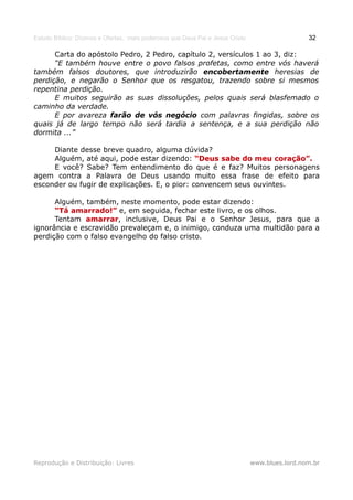 Estudo Bíblico: Dízimos e Ofertas, mais poderosos que Deus Pai e Jesus Cristo                    32

      Carta do apóstolo Pedro, 2 Pedro, capítulo 2, versículos 1 ao 3, diz:
      “E também houve entre o povo falsos profetas, como entre vós haverá
também falsos doutores, que introduzirão encobertamente heresias de
perdição, e negarão o Senhor que os resgatou, trazendo sobre si mesmos
repentina perdição.
      E muitos seguirão as suas dissoluções, pelos quais será blasfemado o
caminho da verdade.
      E por avareza farão de vós negócio com palavras fingidas, sobre os
quais já de largo tempo não será tardia a sentença, e a sua perdição não
dormita ...”

     Diante desse breve quadro, alguma dúvida?
     Alguém, até aqui, pode estar dizendo: “Deus sabe do meu coração”.
     E você? Sabe? Tem entendimento do que é e faz? Muitos personagens
agem contra a Palavra de Deus usando muito essa frase de efeito para
esconder ou fugir de explicações. E, o pior: convencem seus ouvintes.

      Alguém, também, neste momento, pode estar dizendo:
      “Tá amarrado!” e, em seguida, fechar este livro, e os olhos.
      Tentam amarrar, inclusive, Deus Pai e o Senhor Jesus, para que a
              amarrar
ignorância e escravidão prevaleçam e, o inimigo, conduza uma multidão para a
perdição com o falso evangelho do falso cristo.




Reprodução e Distribuição: Livres                                               www.blues.lord.nom.br
 