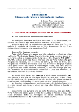 Estudo Bíblico: Dízimos e Ofertas, mais poderosos que Deus Pai e Jesus Cristo                    33

                                                  II
                           Bíblia Sagrada
           Interpretação natural e interpretação revelada.

                                                   O Senhor Jesus veio cumprir
                                                a lei do Velho Testamento, não
                                        conforme a interpretação natural, mas,
                                       sim, conforme a interpretação revelada.


       1. Jesus Cristo veio cumprir ou anular a lei do Velho Testamento?

       Há dois textos bíblicos aparentemente conflitantes.

      No evangelho de Mateus, capítulo 5, versículos 17-19, Jesus diz que, Ele,
não veio para destruir a lei ou os profetas, mas veio para cumprir.
      O outro texto está na segunda carta do apóstolo Paulo aos Coríntios,
capítulo 3, versículo 14, dizendo que, o Velho Testamento, foi por Cristo
abolido. Como interpretar este aparente conflito?

       Esse conflito é apenas aparente.
       Todo o Velho Testamento possui uma interpretação e revelação de coisas
espirituais, "Sombras das Coisas Futuras". Exemplo disso ocorre no estudo em
andamento sobre o Arrebatamento da igreja, no Site Blues to THE LORD –
CHURCH, onde as primícias de que fala toda a lei do Velho Testamento, pela
interpretação revelada, são os salvos, os santos, os filhos de Deus. Essa
interpretação revelada é a única que serve para a edificação da igreja de Jesus
Cristo para o Novo Testamento. A interpretação natural, pela letra, entende
que primícias são coisas materiais, alimentos, e, nos dias de hoje, por erro,
são realizados os tradicionalmente conhecidos “Cultos das Primícias”, e,
certamente, vinculam ao poderoso dinheiro.

      O Senhor Jesus Cristo veio destruir a lei do Velho Testamento? Sim,
veio encerrar a aplicação da interpretação natural, pela letra, e seus rituais,
que não aperfeiçoa, não tem misericórdia, não justifica, não salva e, amaldiçoa
o transgressor, condenando-o, inclusive, para que seja morto fisicamente.
      As doutrinas mais conhecidas que interpretam a lei do Velho Testamento
de modo natural, pela letra, e, vivem por elas, são: Dízimos e Guardar o
Sábado.

       Jesus Cristo veio cumprir a lei do Velho Testamento, sim, pois todo o
Velho Testamento aponta para a vinda do Salvador, o Messias, e traz, além
dessa promessa, todas as revelações de coisas espirituais eternas,
biblicamente identificadas de: “Sombras das Coisas Futuras”.



Reprodução e Distribuição: Livres                                               www.blues.lord.nom.br
 