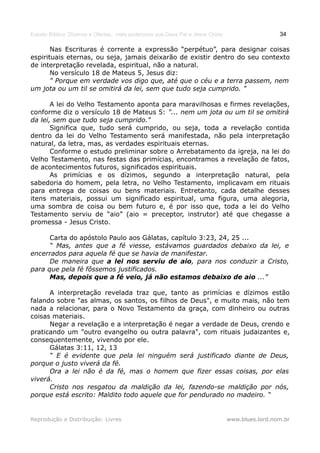 Estudo Bíblico: Dízimos e Ofertas, mais poderosos que Deus Pai e Jesus Cristo                    34

       Nas Escrituras é corrente a expressão “perpétuo”, para designar coisas
espirituais eternas, ou seja, jamais deixarão de existir dentro do seu contexto
de interpretação revelada, espiritual, não a natural.
       No versículo 18 de Mateus 5, Jesus diz:
       " Porque em verdade vos digo que, até que o céu e a terra passem, nem
um jota ou um til se omitirá da lei, sem que tudo seja cumprido. "

       A lei do Velho Testamento aponta para maravilhosas e firmes revelações,
conforme diz o versículo 18 de Mateus 5: "... nem um jota ou um til se omitirá
da lei, sem que tudo seja cumprido."
       Significa que, tudo será cumprido, ou seja, toda a revelação contida
dentro da lei do Velho Testamento será manifestada, não pela interpretação
natural, da letra, mas, as verdades espirituais eternas.
       Conforme o estudo preliminar sobre o Arrebatamento da igreja, na lei do
Velho Testamento, nas festas das primícias, encontramos a revelação de fatos,
de acontecimentos futuros, significados espirituais.
       As primícias e os dízimos, segundo a interpretação natural, pela
sabedoria do homem, pela letra, no Velho Testamento, implicavam em rituais
para entrega de coisas ou bens materiais. Entretanto, cada detalhe desses
itens materiais, possui um significado espiritual, uma figura, uma alegoria,
uma sombra de coisa ou bem futuro e, é por isso que, toda a lei do Velho
Testamento serviu de “aio” (aio = preceptor, instrutor) até que chegasse a
promessa - Jesus Cristo.

      Carta do apóstolo Paulo aos Gálatas, capítulo 3:23, 24, 25 ...
      “ Mas, antes que a fé viesse, estávamos guardados debaixo da lei, e
encerrados para aquela fé que se havia de manifestar.
      De maneira que a lei nos serviu de aio, para nos conduzir a Cristo,
para que pela fé fôssemos justificados.
      Mas, depois que a fé veio, já não estamos debaixo de aio ...”

      A interpretação revelada traz que, tanto as primícias e dízimos estão
falando sobre "as almas, os santos, os filhos de Deus", e muito mais, não tem
nada a relacionar, para o Novo Testamento da graça, com dinheiro ou outras
coisas materiais.
      Negar a revelação e a interpretação é negar a verdade de Deus, crendo e
praticando um "outro evangelho ou outra palavra", com rituais judaizantes e,
consequentemente, vivendo por ele.
      Gálatas 3:11, 12, 13
      “ E é evidente que pela lei ninguém será justificado diante de Deus,
porque o justo viverá da fé.
      Ora a lei não é da fé, mas o homem que fizer essas coisas, por elas
viverá.
      Cristo nos resgatou da maldição da lei, fazendo-se maldição por nós,
porque está escrito: Maldito todo aquele que for pendurado no madeiro. “


Reprodução e Distribuição: Livres                                               www.blues.lord.nom.br
 