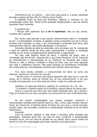 Estudo Bíblico: Dízimos e Ofertas, mais poderosos que Deus Pai e Jesus Cristo                    35

      Caminha-se por um desvio ... não entra pela porta e, a porta, plenitude
de toda a justiça de Deus Pai é o Senhor Jesus Cristo.
      O apóstolo Paulo na carta aos Romanos, capítulo 7, versículo 14, faz
consideração sobre isso. Talvez tenha passado despercebido o que ele estava
querendo fazer entender.

     O apóstolo diz:
     " Porque bem sabemos que a lei é espiritual, mas eu sou carnal,
vendido sob o pecado."

      Ele, Paulo, está dizendo o que escrevi anteriormente sobre a "revelação
da lei", a interpretação revelada. O apóstolo ainda acrescenta que ele é carnal,
vendido sob o pecado, ou seja, a lei, interpretada e praticada pela letra, pelo
entendimento natural, nada pode aperfeiçoar e esclarecer.
      Somente através da obra da redenção, obra da graça, por fé, recebendo
o dom do Espírito Santo de Deus para compreender e aceitar a revelação
contida na lei, sendo verdadeiramente aperfeiçoado e regenerado.
      Por isso, pelo Espírito Santo de Deus, o Espírito da graça, vem a
"revelação das Escrituras", descobrindo o que está encoberto na lei, trazendo
ao entendimento a interpretação da lei conforme as Sombras das Coisas
Futuras e, não, a velhice, limitação e frieza da letra, que, por mais aguçada
que seja a "sabedoria natural", não pode alcançar as insondáveis revelações
das coisas eternas, manifestadas somente pelo Espírito Santo de Deus.

      Fica mais ampla, também, a compreensão do texto na carta aos
Hebreus, capítulo 8, versículo 10, que diz:
      " Porque este é o concerto que depois daqueles dias farei com a casa de
Israel, diz o Senhor; porei as minhas leis no seu entendimento, e em seu
coração as escreverei; e eu lhes serei por Deus, e eles me serão por povo. "

      Também, na carta aos Hebreus, capítulo 10, versículos 15 e 16, diz:
      " E também o Espírito Santo no-lo testifica, porque depois de haver dito:
      Este é o concerto que farei com eles depois daqueles dias, diz o Senhor:
Porei as minhas leis em seus corações e as escreverei em seus entendimentos;
... "

       As leis seriam manifestadas nos nossos corações conforme a
interpretação revelada pelo Espírito Santo e, não, a letra, pelo sentido natural,
ritual, da mesma lei. O Espírito Santo de Deus faz com que o crente proceda,
muitas vezes, sem perceber, conforme a interpretação revelada da lei do Velho
Testamento.
       Exemplo:
       Livro de Levítico, capítulo 4, fala sobre o sacrifício pelos pecados dos
sacerdotes. Trazendo para nós, nos dias de hoje, conforme a interpretação
revelada da lei, em um caso de pecado de um pastor, Deus usaria irmãos de
dentro ou fora da congregação para fazer sacrifício que seja aceito.

Reprodução e Distribuição: Livres                                               www.blues.lord.nom.br
 