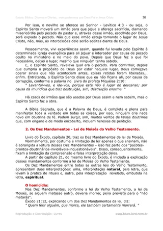 Estudo Bíblico: Dízimos e Ofertas, mais poderosos que Deus Pai e Jesus Cristo                    36

       Por isso, o novilho se oferece ao Senhor - Levítico 4:3 - ou seja, o
Espírito Santo moverá um irmão para que jejue e ofereça sacrifício, clamando
misericórdia pelo pecado do pastor e, através desse irmão, escolhido por Deus,
será expiado o pecado. Não que esse irmão esteja tomando o lugar de Jesus
Cristo, não, mas, as intercessões dele serão aceitas diante de Deus.

      Pessoalmente, vivi experiências assim, quando fui levado pelo Espírito à
determinada igreja evangélica para ali jejuar e interceder por causa de pecado
oculto no ministério e no meio do povo. Depois que Deus fez o que foi
necessário, deixei o lugar, mesmo que ninguém tenha sabido.
      E, o Espírito Santo, revelava qual era o pecado. Para confirmar, depois
que cumpria o propósito de Deus por estar naquele lugar, Deus começava
operar sinais que não aconteciam antes, coisas retidas foram liberadas...
enfim. Entretanto, o Espírito Santo disse que eu não ficaria ali, por causa da
corrupção, conforme a palavra no Livro do profeta Miquéias 2:10:
      “ Levantai-vos, e ide-vos, porque este não é lugar de descanso; por
causa da imundícia que traz destruição, sim, destruição enorme. “

       Há casos de irmãos que são usados por Deus assim e nem sabem, mas o
Espírito Santo faz a obra.

      A Bíblia Sagrada, que é a Palavra de Deus, é completa e plena para
manifestar toda a verdade em todas as coisas, por isso, ninguém cria nada
novo em doutrina de fé. Podem surgir, sim, muitos ventos de falsas doutrinas
que, com engano e de modo encoberto, incluem heresias de perdição.

       2. Os Dez Mandamentos - Lei de Moisés do Velho Testamento.

       Livro do Êxodo, capítulo 20, traz os Dez Mandamentos da lei de Moisés.
       Normalmente, por costume e limitação de ler apenas o que ensinam, não
é abrangida a leitura desses Dez Mandamentos – isso faz parte dos “pacotes-
prontos-doutrinários-invioláveis-inquestionáveis“. Disso, consequentemente,
fixam a limitação da compreensão e falsa interpretação deles.
       A partir do capítulo 21, do mesmo livro do Êxodo, é iniciada a explicação
desses mandamentos conforme a lei de Moisés do Velho Testamento.
       Os Dez Mandamentos entre todas as outras leis do Velho Testamento,
apresentam duas interpretações: uma, interpretação natural, pela letra, que
levam à pratica de rituais e, outra, pela interpretação revelada, embutida na
letra, espiritual.

     O homicídio:
     Nos Dez Mandamentos, conforme a lei do Velho Testamento, a lei de
Moisés, se alguém matasse outro, deveria morrer, pena prevista para o "não
matarás".
     Êxodo 21:12, explicando um dos Dez Mandamentos da lei, diz:
     " Quem ferir alguém, que morra, ele também certamente morrerá. "

Reprodução e Distribuição: Livres                                               www.blues.lord.nom.br
 