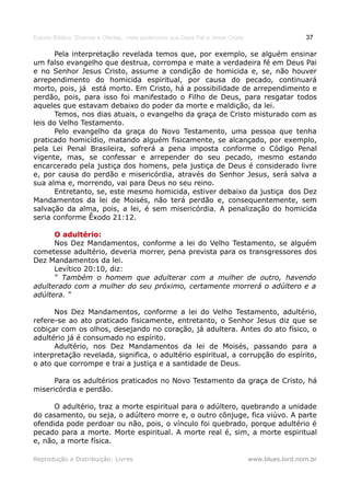 Estudo Bíblico: Dízimos e Ofertas, mais poderosos que Deus Pai e Jesus Cristo                    37

       Pela interpretação revelada temos que, por exemplo, se alguém ensinar
um falso evangelho que destrua, corrompa e mate a verdadeira fé em Deus Pai
e no Senhor Jesus Cristo, assume a condição de homicida e, se, não houver
arrependimento do homicida espiritual, por causa do pecado, continuará
morto, pois, já está morto. Em Cristo, há a possibilidade de arrependimento e
perdão, pois, para isso foi manifestado o Filho de Deus, para resgatar todos
aqueles que estavam debaixo do poder da morte e maldição, da lei.
       Temos, nos dias atuais, o evangelho da graça de Cristo misturado com as
leis do Velho Testamento.
       Pelo evangelho da graça do Novo Testamento, uma pessoa que tenha
praticado homicídio, matando alguém fisicamente, se alcançado, por exemplo,
pela Lei Penal Brasileira, sofrerá a pena imposta conforme o Código Penal
vigente, mas, se confessar e arrepender do seu pecado, mesmo estando
encarcerado pela justiça dos homens, pela justiça de Deus é considerado livre
e, por causa do perdão e misericórdia, através do Senhor Jesus, será salva a
sua alma e, morrendo, vai para Deus no seu reino.
       Entretanto, se, este mesmo homicida, estiver debaixo da justiça dos Dez
Mandamentos da lei de Moisés, não terá perdão e, consequentemente, sem
salvação da alma, pois, a lei, é sem misericórdia. A penalização do homicida
seria conforme Êxodo 21:12.

      O adultério:
      Nos Dez Mandamentos, conforme a lei do Velho Testamento, se alguém
cometesse adultério, deveria morrer, pena prevista para os transgressores dos
Dez Mandamentos da lei.
      Levítico 20:10, diz:
      “ Também o homem que adulterar com a mulher de outro, havendo
adulterado com a mulher do seu próximo, certamente morrerá o adúltero e a
adúltera. “

      Nos Dez Mandamentos, conforme a lei do Velho Testamento, adultério,
refere-se ao ato praticado fisicamente, entretanto, o Senhor Jesus diz que se
cobiçar com os olhos, desejando no coração, já adultera. Antes do ato físico, o
adultério já é consumado no espírito.
      Adultério, nos Dez Mandamentos da lei de Moisés, passando para a
interpretação revelada, significa, o adultério espiritual, a corrupção do espírito,
o ato que corrompe e trai a justiça e a santidade de Deus.

      Para os adultérios praticados no Novo Testamento da graça de Cristo, há
misericórdia e perdão.

      O adultério, traz a morte espiritual para o adúltero, quebrando a unidade
do casamento, ou seja, o adúltero morre e, o outro cônjuge, fica viúvo. A parte
ofendida pode perdoar ou não, pois, o vínculo foi quebrado, porque adultério é
pecado para a morte. Morte espiritual. A morte real é, sim, a morte espiritual
e, não, a morte física.

Reprodução e Distribuição: Livres                                               www.blues.lord.nom.br
 