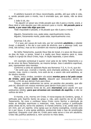 Estudo Bíblico: Dízimos e Ofertas, mais poderosos que Deus Pai e Jesus Cristo                    38

      O adúltero buscará em Deus reconciliação, perdão, até que volte à vida,
e, sendo pecado para a morte, nos é ensinado que, por esses, não se deve
orar.
      1 João 5:16, diz:
      “ Se alguém vir pecar seu irmão pecado que não é para a morte, orará, e
Deus dará a vida àqueles que não pecaram para a morte. Há pecado para a
morte, e por esse não digo que ore.
      Toda iniquidade é pecado, e há pecado que não é para a morte. “

       Alguém, fisicamente vivo, pode estar, espiritualmente morto.
       Alguém, fisicamente morto, pode estar, espiritualmente vivo.

      Jeremias 3:8, diz:
      “ E vi que, por causa de tudo isto, por ter cometido adultério a rebelde
Israel, a despedi, e lhe dei a sua carta de divórcio, que a aleivosa Judá, sua
irmã, não temeu; mas se foi e também ela mesma se prostituiu. “

      No Velho Testamento, quando Deus fala de Israel, é o povo de Deus para
os dias de hoje, a igreja. Israel é a nação que Deus separou para si, essa
nação é a igreja de Jesus Cristo, hoje. A nação separada, o povo eleito.

       Um exemplo contextual é querer viver pela lei do Velho Testamento e a
lei do amor do Novo Testamento, ao mesmo tempo. Isso é adultério espiritual,
pois, representam dois maridos.
       Conforme a carta do apóstolo Paulo aos Romanos 7:3, 4, 5 e 6, que diz:
       “ De sorte que, vivendo o marido, será chamada adúltera, se for doutro
marido; mas, morto o marido, livre está da lei, e assim não será adúltera, se
for doutro marido.
       Assim, meus irmãos, também vós estais mortos para a lei pelo corpo
de Cristo, para que sejais doutro, daquele que ressuscitou dentre os
mortos, a fim de que demos fruto para Deus.
       Porque, quando estávamos na carne, as paixões dos pecados, que são
pela lei, obravam em nossos membros para darem fruto para a morte.
       Mas agora estamos livres da lei, pois morremos para aquilo em que
estávamos retidos; para que sirvamos em novidade de espírito, e não na
velhice da letra. ”

       O marido, a lei, morreu em Cristo. A noiva-esposa do Cordeiro, igreja, é
edificada pelo Espírito Santo da graça e, não, pelo espírito da lei do Velho
Testamento. Se creio e confesso Jesus Cristo como Senhor e plenitude de
todas as bênçãos espirituais e materiais, mas, busco justiça e justificação
pelas obras da lei, torno-me adúltero. O marido anterior, a lei, ainda está vivo
em mim, por um espírito. Uma igreja que se chama evangélica, vivendo pela
lei e por Jesus, é uma igreja adúltera, produzindo todo o tipo de prostituição
espiritual. Enquanto viver pela lei, Cristo para nada serve e vive em adultério.
Cristo não justifica adúlteros e, nem convive no meio deles.

Reprodução e Distribuição: Livres                                               www.blues.lord.nom.br
 