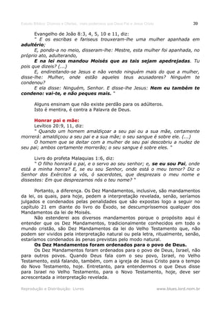 Estudo Bíblico: Dízimos e Ofertas, mais poderosos que Deus Pai e Jesus Cristo                    39

      Evangelho de João 8:3, 4, 5, 10 e 11, diz:
      “ E os escribas e fariseus trouxeram-lhe uma mulher apanhada em
adultério;
      E, pondo-a no meio, disseram-lhe: Mestre, esta mulher foi apanhada, no
próprio ato, adulterando,
      E na lei nos mandou Moisés que as tais sejam apedrejadas. Tu
pois que dizeis? (...)
      E, endireitando-se Jesus e não vendo ninguém mais do que a mulher,
disse-lhe: Mulher, onde estão aqueles teus acusadores? Ninguém te
condenou?
      E ela disse: Ninguém, Senhor. E disse-lhe Jesus: Nem eu também te
condeno: vai-te, e não peques mais. “

       Alguns ensinam que não existe perdão para os adúlteros.
       Isto é mentira, é contra a Palavra de Deus.

     Honrar pai e mãe:
     Levítico 20:9, 11, diz:
     “ Quando um homem amaldiçoar a seu pai ou a sua mãe, certamente
morrerá: amaldiçoou a seu pai e a sua mãe; o seu sangue é sobre ele. (...)
     O homem que se deitar com a mulher de seu pai descobriu a nudez de
seu pai; ambos certamente morrerão; o seu sangue é sobre eles. “

      Livro do profeta Malaquias 1:6, diz:
      “ O filho honrará o pai, e o servo ao seu senhor; e, se eu sou Pai, onde
está a minha honra? E, se eu sou Senhor, onde está o meu temor? Diz o
Senhor dos Exércitos a vós, ó sacerdotes, que desprezais o meu nome e
dissestes: Em que desprezamos nós o teu nome? “

      Portanto, a diferença. Os Dez Mandamentos, inclusive, são mandamentos
da lei, os quais, para hoje, pedem a interpretação revelada, senão, seríamos
julgados e condenados pelas penalidades que são expostas logo a seguir no
capítulo 21 em diante do livro do Êxodo, se descumpríssemos qualquer dos
Mandamentos da lei de Moisés.
      Não estenderei aos diversos mandamentos porque o propósito aqui é
entender que os Dez Mandamentos, tradicionalmente conhecidos em todo o
mundo cristão, são Dez Mandamentos da lei do Velho Testamento que, não
podem ser vividos pela interpretação natural ou pela letra, ritualmente, senão,
estaríamos condenados às penas previstas pelo modo natural.
      Os Dez Mandamentos foram ordenados para o povo de Deus.
      Os Dez Mandamentos foram ordenados para o povo de Deus, Israel, não
para outros povos. Quando Deus fala com o seu povo, Israel, no Velho
Testamento, está falando, também, com a igreja de Jesus Cristo para o tempo
do Novo Testamento, hoje. Entretanto, para entendermos o que Deus disse
para Israel no Velho Testamento, para o Novo Testamento, hoje, deve ser
acrescentada a interpretação revelada.

Reprodução e Distribuição: Livres                                               www.blues.lord.nom.br
 