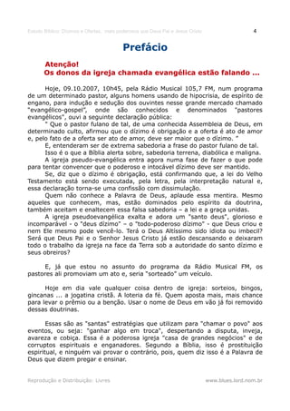 Estudo Bíblico: Dízimos e Ofertas, mais poderosos que Deus Pai e Jesus Cristo                    4


                                          Prefácio
       Atenção!
       Os donos da igreja chamada evangélica estão falando ...

      Hoje, 09.10.2007, 10h45, pela Rádio Musical 105,7 FM, num programa
de um determinado pastor, alguns homens usando de hipocrisia, de espírito de
engano, para indução e sedução dos ouvintes nesse grande mercado chamado
“evangélico-gospel”, onde são conhecidos e denominados "pastores
evangélicos", ouvi a seguinte declaração pública:
      " Que o pastor fulano de tal, de uma conhecida Assembleia de Deus, em
determinado culto, afirmou que o dízimo é obrigação e a oferta é ato de amor
e, pelo fato de a oferta ser ato de amor, deve ser maior que o dízimo. ”
      E, entenderam ser de extrema sabedoria a frase do pastor fulano de tal.
      Isso é o que a Bíblia alerta sobre, sabedoria terrena, diabólica e maligna.
      A igreja pseudo-evangélica entra agora numa fase de fazer o que pode
para tentar convencer que o poderoso e intocável dízimo deve ser mantido.
      Se, diz que o dízimo é obrigação, está confirmando que, a lei do Velho
Testamento está sendo executada, pela letra, pela interpretação natural e,
essa declaração torna-se uma confissão com dissimulação.
      Quem não conhece a Palavra de Deus, aplaude essa mentira. Mesmo
aqueles que conhecem, mas, estão dominados pelo espírito da doutrina,
também aceitam e enaltecem essa falsa sabedoria – a lei e a graça unidas.
      A igreja pseudoevangélica exalta e adora um "santo deus", glorioso e
incomparável - o "deus dízimo" – o "todo-poderoso dízimo" - que Deus criou e
nem Ele mesmo pode vencê-lo. Terá o Deus Altíssimo sido idiota ou imbecil?
Será que Deus Pai e o Senhor Jesus Cristo já estão descansando e deixaram
todo o trabalho da igreja na face da Terra sob a autoridade do santo dízimo e
seus obreiros?

     E, já que estou no assunto do programa da Rádio Musical FM, os
pastores ali promoviam um ato e, seria “sorteado” um veículo.

      Hoje em dia vale qualquer coisa dentro de igreja: sorteios, bingos,
gincanas ... a jogatina cristã. A loteria da fé. Quem aposta mais, mais chance
para levar o prêmio ou a benção. Usar o nome de Deus em vão já foi removido
dessas doutrinas.

       Essas são as "santas" estratégias que utilizam para "chamar o povo" aos
eventos, ou seja: "ganhar algo em troca", despertando a disputa, inveja,
avareza e cobiça. Essa é a poderosa igreja "casa de grandes negócios" e de
corruptos espirituais e enganadores. Segundo a Bíblia, isso é prostituição
espiritual, e ninguém vai provar o contrário, pois, quem diz isso é a Palavra de
Deus que dizem pregar e ensinar.


Reprodução e Distribuição: Livres                                               www.blues.lord.nom.br
 