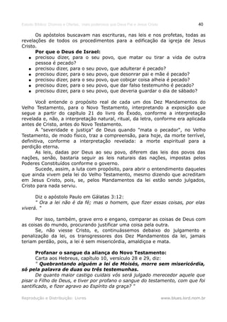 Estudo Bíblico: Dízimos e Ofertas, mais poderosos que Deus Pai e Jesus Cristo                    40

      Os apóstolos buscavam nas escrituras, nas leis e nos profetas, todas as
revelações de todos os procedimentos para a edificação da igreja de Jesus
Cristo.
      Por que o Deus de Israel:
   ● precisou dizer, para o seu povo, que matar ou tirar a vida de outra
      pessoa é pecado?
   ● precisou dizer, para o seu povo, que adulterar é pecado?
   ● precisou dizer, para o seu povo, que desonrar pai e mãe é pecado?
   ● precisou dizer, para o seu povo, que cobiçar coisa alheia é pecado?
   ● precisou dizer, para o seu povo, que dar falso testemunho é pecado?
   ● precisou dizer, para o seu povo, que deveria guardar o dia de sábado?


       Você entende o propósito real de cada um dos Dez Mandamentos do
Velho Testamento, para o Novo Testamento, interpretando a exposição que
segue a partir do capítulo 21 do livro do Êxodo, conforme a interpretação
revelada e, não, a interpretação natural, ritual, da letra, conforme era aplicada
antes de Cristo, antes do Novo Testamento.
       A "severidade e justiça" de Deus quando "mata o pecador", no Velho
Testamento, de modo físico, traz a compreensão, para hoje, da morte terrível,
definitiva, conforme a interpretação revelada: a morte espiritual para a
perdição eterna.
       As leis, dadas por Deus ao seu povo, diferem das leis dos povos das
nações, senão, bastaria seguir as leis naturais das nações, impostas pelos
Poderes Constituídos conforme o governo.
       Sucede, assim, a luta com propósito, para abrir o entendimento daqueles
que ainda vivem pela lei do Velho Testamento, mesmo dizendo que acreditam
em Jesus Cristo, pois, se, pelos Mandamentos da lei estão sendo julgados,
Cristo para nada serviu.

      Diz o apóstolo Paulo em Gálatas 3:12:
      " Ora a lei não é da fé; mas o homem, que fizer essas coisas, por elas
viverá. "

      Por isso, também, grave erro e engano, comparar as coisas de Deus com
as coisas do mundo, procurando justificar uma coisa pela outra.
      Se, não viesse Cristo, e, continuássemos debaixo do julgamento e
penalização da lei, os transgressores dos Dez Mandamentos da lei, jamais
teriam perdão, pois, a lei é sem misericórdia, amaldiçoa e mata.

       Profanar o sangue da aliança do Novo Testamento:
       Carta aos Hebreus, capítulo 10, versículo 28 e 29, diz:
       " Quebrantando alguém a lei de Moisés, morre sem misericórdia,
só pela palavra de duas ou três testemunhas.
       De quanto maior castigo cuidais vós será julgado merecedor aquele que
pisar o Filho de Deus, e tiver por profano o sangue do testamento, com que foi
santificado, e fizer agravo ao Espírito da graça? "

Reprodução e Distribuição: Livres                                               www.blues.lord.nom.br
 