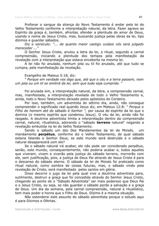 Estudo Bíblico: Dízimos e Ofertas, mais poderosos que Deus Pai e Jesus Cristo                    41

       Profanar o sangue da aliança do Novo Testamento é andar pela lei do
Velho Testamento conforme a interpretação natural, da letra. Fazer agravo ao
Espírito da graça é, também, afrontar, ofender a plenitude do amor de Deus,
usando o nome de Jesus Cristo, mas, buscando justiça pelas obras da lei, tipo
dízimos e guardar sábados.
       Diz o versículo: "... de quanto maior castigo cuidais vós será julgado
merecedor ..."
       O Senhor Jesus Cristo, anulou a letra da lei, o ritual, segundo a carnal
compreensão, iniciando a plenitude dos tempos pela manifestação da
revelação com a interpretação que estava encoberta na mesma lei.
       A lei não foi anulada, nenhum jota ou til foi anulado, até que tudo se
cumpra, pela manifestação da revelação.

     Evangelho de Mateus 5:18, diz:
     “ Porque em verdade vos digo que, até que o céu e a terra passem, nem
um jota ou um til se omitirá da lei, sem que tudo seja cumprido. “

       Foi anulada sim, a interpretação natural, da letra, a compreensão carnal,
mas, manifestada, a interpretação revelada de todo o Velho Testamento e,
ainda, todo o Novo Testamento deixado pelos apóstolos do Cordeiro.
       Por isso, também, um adventista do sétimo dia, ainda, não consegue
compreender o significado real quando Jesus diz, em Mateus 12:8: " Porque o
Filho do homem até do sábado é Senhor ", por causa do espírito da lei que o
domina (o mesmo espírito que condenou Jesus). O véu da lei, ainda não foi
rasgado. A doutrina adventista limita a interpretação dentro da compreensão
carnal, natural, ritualística, adorando o "sábado terreno natural" negando a
revelação embutida na lei do Velho Testamento.
       Sendo o sábado um dos Dez Mandamentos da lei de Moisés, um
mandamento perpétuo, conforme diz o Velho Testamento, de qual sábado
estaria falando o Senhor Deus, se este mundo será destruído e o sábado
natural desaparecerá com ele?
       Se o sábado natural irá acabar, ele não pode ser considerado perpétuo,
senão, este mundo, consequentemente, não poderia acabar e, todos aqueles
que viveram, vivem e viverão pela justiça do sábado terreno, morrerão com
ele, sem justificação, pois, a justiça de Deus Pai através de Jesus Cristo é para
o descanso do sábado eterno. O sábado da lei de Moisés foi praticado como
ritual natural, como sombra de coisas futuras, mas, o sábado vindo pela
revelação de Cristo, será manifestado pelos santos em glória.
       Disso decorre o jugo da lei pela qual vive a doutrina adventista para,
sutilmente, destruir a graça que foi concedida através do Senhor Jesus Cristo,
chegando ao ponto de o "Sábado Adventista" ser mais poderoso que Deus Pai
e o Jesus Cristo, ou seja, se não guardar o sábado perde a salvação e a graça
de Deus. Um dia da semana, pela carnal compreensão, natural e ritualístico,
tem mais poder e honra que o Filho de Deus. Dízimo é a mesma situação.
       Não estenderei este assunto do sábado adventista porque o estudo aqui
é para Dízimos e Ofertas.

Reprodução e Distribuição: Livres                                               www.blues.lord.nom.br
 
