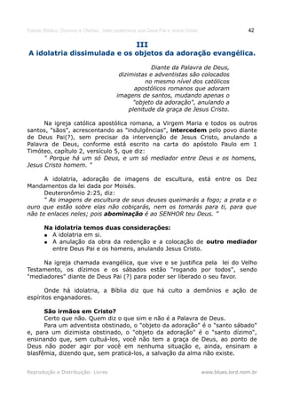 Estudo Bíblico: Dízimos e Ofertas, mais poderosos que Deus Pai e Jesus Cristo                    42

                                                 III
A idolatria dissimulada e os objetos da adoração evangélica.

                                                     Diante da Palavra de Deus,
                                         dizimistas e adventistas são colocados
                                                   no mesmo nível dos católicos
                                               apostólicos romanos que adoram
                                        imagens de santos, mudando apenas o
                                              "objeto da adoração", anulando a
                                             plenitude da graça de Jesus Cristo.

      Na igreja católica apostólica romana, a Virgem Maria e todos os outros
santos, "sãos", acrescentando as "indulgências", intercedem pelo povo diante
de Deus Pai(?), sem precisar da intervenção de Jesus Cristo, anulando a
Palavra de Deus, conforme está escrito na carta do apóstolo Paulo em 1
Timóteo, capítulo 2, versículo 5, que diz:
      " Porque há um só Deus, e um só mediador entre Deus e os homens,
Jesus Cristo homem. "

      A idolatria, adoração de imagens de escultura, está entre os Dez
Mandamentos da lei dada por Moisés.
      Deuteronômio 2:25, diz:
      “ As imagens de escultura de seus deuses queimarás a fogo; a prata e o
ouro que estão sobre elas não cobiçarás, nem os tomarás para ti, para que
não te enlaces neles; pois abominação é ao SENHOR teu Deus. ”

       Na idolatria temos duas considerações:
       ● A idolatria em si.
       ● A anulação da obra da redenção e a colocação de outro mediador
         entre Deus Pai e os homens, anulando Jesus Cristo.

     Na igreja chamada evangélica, que vive e se justifica pela lei do Velho
Testamento, os dízimos e os sábados estão "rogando por todos", sendo
"mediadores" diante de Deus Pai (?) para poder ser liberado o seu favor.

       Onde há idolatria, a Bíblia diz que há culto a demônios e ação de
espíritos enganadores.

      São irmãos em Cristo?
      Certo que não. Quem diz o que sim e não é a Palavra de Deus.
      Para um adventista obstinado, o "objeto da adoração" é o "santo sábado"
e, para um dizimista obstinado, o "objeto da adoração" é o "santo dízimo",
ensinando que, sem cultuá-los, você não tem a graça de Deus, ao ponto de
Deus não poder agir por você em nenhuma situação e, ainda, ensinam a
blasfêmia, dizendo que, sem praticá-los, a salvação da alma não existe.


Reprodução e Distribuição: Livres                                               www.blues.lord.nom.br
 