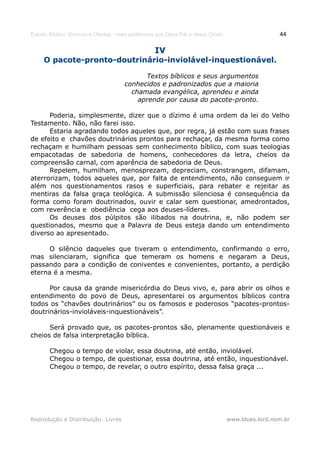 Estudo Bíblico: Dízimos e Ofertas, mais poderosos que Deus Pai e Jesus Cristo                    44

                                                 IV
     O pacote-pronto-doutrinário-inviolável-inquestionável.

                                           Textos bíblicos e seus argumentos
                                     conhecidos e padronizados que a maioria
                                       chamada evangélica, aprendeu e ainda
                                         aprende por causa do pacote-pronto.

      Poderia, simplesmente, dizer que o dízimo é uma ordem da lei do Velho
Testamento. Não, não farei isso.
      Estaria agradando todos aqueles que, por regra, já estão com suas frases
de efeito e chavões doutrinários prontos para rechaçar, da mesma forma como
rechaçam e humilham pessoas sem conhecimento bíblico, com suas teologias
empacotadas de sabedoria de homens, conhecedores da letra, cheios da
compreensão carnal, com aparência de sabedoria de Deus.
      Repelem, humilham, menosprezam, depreciam, constrangem, difamam,
aterrorizam, todos aqueles que, por falta de entendimento, não conseguem ir
além nos questionamentos rasos e superficiais, para rebater e rejeitar as
mentiras da falsa graça teológica. A submissão silenciosa é consequência da
forma como foram doutrinados, ouvir e calar sem questionar, amedrontados,
com reverência e obediência cega aos deuses-líderes.
      Os deuses dos púlpitos são ilibados na doutrina, e, não podem ser
questionados, mesmo que a Palavra de Deus esteja dando um entendimento
diverso ao apresentado.

      O silêncio daqueles que tiveram o entendimento, confirmando o erro,
mas silenciaram, significa que temeram os homens e negaram a Deus,
passando para a condição de coniventes e convenientes, portanto, a perdição
eterna é a mesma.

      Por causa da grande misericórdia do Deus vivo, e, para abrir os olhos e
entendimento do povo de Deus, apresentarei os argumentos bíblicos contra
todos os “chavões doutrinários” ou os famosos e poderosos “pacotes-prontos-
doutrinários-invioláveis-inquestionáveis”.

      Será provado que, os pacotes-prontos são, plenamente questionáveis e
cheios de falsa interpretação bíblica.

       Chegou o tempo de violar, essa doutrina, até então, inviolável.
       Chegou o tempo, de questionar, essa doutrina, até então, inquestionável.
       Chegou o tempo, de revelar, o outro espírito, dessa falsa graça ...




Reprodução e Distribuição: Livres                                               www.blues.lord.nom.br
 