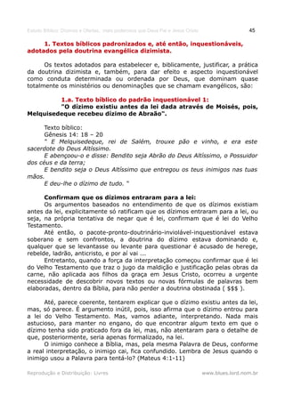 Estudo Bíblico: Dízimos e Ofertas, mais poderosos que Deus Pai e Jesus Cristo                    45

     1. Textos bíblicos padronizados e, até então, inquestionáveis,
adotados pela doutrina evangélica dizimista.

      Os textos adotados para estabelecer e, biblicamente, justificar, a prática
da doutrina dizimista e, também, para dar efeito e aspecto inquestionável
como conduta determinada ou ordenada por Deus, que dominam quase
totalmente os ministérios ou denominações que se chamam evangélicos, são:

         1.a. Texto bíblico do padrão inquestionável 1:
         "O dízimo existiu antes da lei dada através de Moisés, pois,
Melquisedeque recebeu dízimo de Abraão".

      Texto bíblico:
      Gênesis 14: 18 – 20
      “ E Melquisedeque, rei de Salém, trouxe pão e vinho, e era este
sacerdote do Deus Altíssimo.
      E abençoou-o e disse: Bendito seja Abrão do Deus Altíssimo, o Possuidor
dos céus e da terra;
      E bendito seja o Deus Altíssimo que entregou os teus inimigos nas tuas
mãos.
      E deu-lhe o dízimo de tudo. “

      Confirmam que os dízimos entraram para a lei:
      Os argumentos baseados no entendimento de que os dízimos existiam
antes da lei, explicitamente só ratificam que os dízimos entraram para a lei, ou
seja, na própria tentativa de negar que é lei, confirmam que é lei do Velho
Testamento.
      Até então, o pacote-pronto-doutrinário-inviolável-inquestionável estava
soberano e sem confrontos, a doutrina do dízimo estava dominando e,
qualquer que se levantasse ou levante para questionar é acusado de herege,
rebelde, ladrão, anticristo, e por aí vai ...
      Entretanto, quando a força da interpretação começou confirmar que é lei
do Velho Testamento que traz o jugo da maldição e justificação pelas obras da
carne, não aplicada aos filhos da graça em Jesus Cristo, ocorreu a urgente
necessidade de descobrir novos textos ou novas fórmulas de palavras bem
elaboradas, dentro da Bíblia, para não perder a doutrina obstinada ( $$$ ).

      Até, parece coerente, tentarem explicar que o dízimo existiu antes da lei,
mas, só parece. É argumento inútil, pois, isso afirma que o dízimo entrou para
a lei do Velho Testamento. Mas, vamos adiante, interpretando. Nada mais
astucioso, para manter no engano, do que encontrar algum texto em que o
dízimo tenha sido praticado fora da lei, mas, não atentaram para o detalhe de
que, posteriormente, seria apenas formalizado, na lei.
      O inimigo conhece a Bíblia, mas, pela mesma Palavra de Deus, conforme
a real interpretação, o inimigo cai, fica confundido. Lembra de Jesus quando o
inimigo usou a Palavra para tentá-lo? (Mateus 4:1-11)

Reprodução e Distribuição: Livres                                               www.blues.lord.nom.br
 