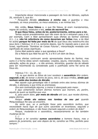 Estudo Bíblico: Dízimos e Ofertas, mais poderosos que Deus Pai e Jesus Cristo                    47

      Importante deixar mencionada a passagem do livro de Gênesis, capítulo
26, versículo 5, que diz:
      " Porquanto Abraão obedeceu à minha voz, e guardou o meu
mandado, os meus preceitos, os meus estatutos, e as minhas leis. "

       Até, então, Deus falava e, o que Ele falava, já eram mandamentos,
regras de conduta, estatutos e leis, antes de escrevê-las.
       O que Deus falou, antes da lei, posteriormente, entrou para a lei.
       Tantos outros procedimentos que não eram da lei e entraram para a lei,
por exemplo, Caim e Abel apresentaram suas ofertas ao Senhor (Gênesis
4:1...) e, não há referência de como deveriam ser feitas mas, a de Abel
foi aceita porque foi feita por meio da fé do qual Deus deu testemunho dos
seus dons ( Hebreus 11:4 ) e, somente depois, isso foi regrado para o povo de
Israel, significando "Sombras de Coisas Futuras", interpretação revelada com
significado de coisas espirituais.
       Como Abel poderia saber o que agradava a Deus?
       Diz a Palavra que Abel fez por fé, e a fé é um dom de Deus.

      Essas ofertas continuam sendo apresentadas diante do Senhor, mas
outra é a forma delas serem realizadas: orações, jejuns, intercessões, louvor,
adoração, ações de graça ... e não animais, alimentos, guardar dia de sábado
para ser reconhecido ou considerado justo e justificado como fiel servo de
Deus etc.

      Hebreus 7:5 - 12, 28, diz:
      “ E, os que dentre os filhos de Levi recebem o sacerdócio têm ordem,
segundo a lei, de tomar o dízimo do povo, isto é, de seus irmãos, ainda que
tenham saído dos lombos de Abraão.
      Mas aquele cuja genealogia não é contada entre eles tomou dízimos de
Abraão, e abençoou o que tinha as promessas.
      Ora sem contradição alguma, o menor é abençoado pelo maior.
      E aqui certamente tomam dízimos homens que morrem, ali, porém,
aquele de quem se testifica que vive.
      E, para assim dizer, por meio de Abraão até Levi, que recebe dízimos,
pagou dízimos.
      Porque ainda ele estava nos lombos de seu pai quando
Melquisedeque lhe saiu ao encontro.
      De sorte que, se a perfeição fosse pelo sacerdócio levítico, que
necessidade havia logo de que outro sacerdote se levantasse, segundo a
ordem de Melquisedeque, e não fosse chamado segundo a ordem de Arão?
      Porque, mudando-se o sacerdócio, necessariamente se faz também
mudança da lei.
      (...)
      Porque a lei constitui sumos sacerdotes a homens fracos, mas a
palavra do juramento, que veio depois da lei, constitui ao Filho, perfeito para
sempre.“

Reprodução e Distribuição: Livres                                               www.blues.lord.nom.br
 