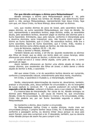 Estudo Bíblico: Dízimos e Ofertas, mais poderosos que Deus Pai e Jesus Cristo                    48

     Por que Abraão entregou o dízimo para Melquisedeque?
     Abraão entregou o dízimo para Melquisedeque porque a            lei, pelo
sacerdócio levítico, já estava nos lombos de Abraão, que determinaria fazer
assim e, não, porque Melquisedeque, representando hoje Jesus Cristo, faça
com que, em Jesus Cristo, na Nova Aliança, deva entregar os dízimos.

      Levi, que recebia dízimos do povo de Israel, pelo sacerdócio levítico,
pagou dízimos, ao sumo sacerdote Melquisedeque, por meio de Abraão. Se
Levi, representando o sacerdócio levítico, paga dízimos, então, os sacerdotes
atuais, pelo sacerdócio levítico, deveriam pagar os dízimos dos dízimos para o
Sumo Sacerdote. Entretanto, aqui, pelo natural, conforme é interpretada para
a doutrina dizimista, seria impossível, pois, não haveria como entregar o
dízimo ao Sumo Sacerdote, que é Cristo. No sacerdócio levítico, Arão era o
sumo sacerdote, figura do Sumo Sacerdote, que é Cristo. Arão, recebia o
dízimo dos dízimos como oferta alçada ao Senhor, da mão dos levitas.
      Livro de Números, capítulo 18:25 – 28, diz:
      “ E falou o Senhor a Moisés, dizendo:
      Também falarás aos levitas, e dir-lhe-ás: Quando receberdes os dízimos
dos filhos de Israel, que eu deles vos tenho dado em vossa herança, deles
oferecereis uma oferta alçada ao Senhor, o dízimo dos dízimos.
      E contar-se-vos-á a vossa oferta alçada, como grão da eira, e como
plenitude do lagar.
      Assim também oferecereis ao Senhor uma oferta alçada de todos os
vossos dízimos, que receberdes dos filhos de Israel, e deles dareis a oferta
alçada do Senhor a Arão, o sacerdote. “

      Até que viesse Cristo, a lei do sacerdócio levítico deveria ser cumprida,
conforme a compreensão natural, entendimento pela letra morta, ritualística.
      Em Cristo, o sacerdócio é mudado e, a interpretação, também.

      Senão, relacionando determinações da mesma lei, deveríamos, também,
praticar a circuncisão, pois, Jesus também foi circuncidado e, diz no evangelho
de Lucas capítulo 2, versículo 39: " E, quando acabaram de cumprir tudo
segundo a lei do Senhor, voltaram à Galileia, para a sua cidade de Nazaré. "
      É a mesma base de interpretação. Por causa da lei, Abraão entregou os
dízimos para Melquisedeque e, por causa da mesma lei, que circuncidou
Abraão, Cristo foi circuncidado. Se Abraão é o menor, e foi circuncidado, então,
Cristo não poderia ser, por ser Sumo Sacerdote segundo a ordem de
Melquisedeque.

      Se mantenho o dízimo, devo manter a circuncisão.
      Se Melquisedeque tipifica Cristo e recebe dízimos, muito mais ser
circuncidado porque, o próprio Senhor Jesus Cristo, foi. É descabido dizer que,
conforme a passagem acima, eu deveria imitar Jesus porque os seus pais
assim fizeram, pois eles cumpriram a lei. É descabido, também, que eu deveria
imitar Abraão porque ele assim fez para cumprir a lei.

Reprodução e Distribuição: Livres                                               www.blues.lord.nom.br
 