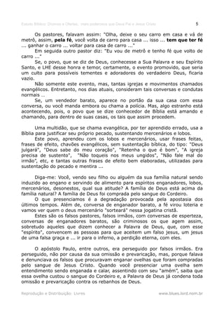 Estudo Bíblico: Dízimos e Ofertas, mais poderosos que Deus Pai e Jesus Cristo                    5

       Os pastores, falavam assim: "Olha, deixe o seu carro em casa e vá de
metrô, assim, pela fé, você volta de carro para casa ... isso ... tem que ter fé
... ganhar o carro ... voltar para casa de carro ..."
       Em seguida outro pastor diz: "Eu vou de metrô e tenho fé que volto de
carro ..."
       Se, o povo, que se diz de Deus, conhecesse a Sua Palavra e seu Espírito
Santo, e LHE desse honra e temor, certamente, o evento promovido, que seria
um culto para possíveis tementes e adoradores do verdadeiro Deus, ficaria
vazio.
       Não somente este evento, mas, tantas igrejas e movimentos chamados
evangélicos. Entretanto, nos dias atuais, consideram tais conversas e condutas
normais …
       Se, um vendedor barato, aparece no portão da sua casa com essa
conversa, ou você manda embora ou chama a polícia. Mas, algo estranho está
acontecendo, pois, o povo que se dize conhecedor de Bíblia está amando e
chamando, para dentro de suas casas, os tais que assim procedem.

       Uma multidão, que se chama evangélica, por ter aprendido errado, usa a
Bíblia para justificar seu próprio pecado, sustentando mercenários e lobos.
       Este povo, aprendeu com os lobos e mercenários, usar frases feitas,
frases de efeito, chavões evangélicos, sem sustentação bíblica, do tipo: "Deus
julgará", "Deus sabe do meu coração", "Retenha o que é bom", "A igreja
precisa de sustento", "Não toqueis nos meus ungidos", “Não fale mal do
irmão”, etc, e tantas outras frases de efeito bem elaboradas, utilizadas para
sustentação do pecado e mentira ...

      Diga-me: Você, vendo seu filho ou alguém da sua família natural sendo
induzido ao engano e servindo de alimento para espíritos enganadores, lobos,
mercenários, desonestos, qual sua atitude? A família de Deus está acima da
família natural? A família de Deus foi comprada pelo sangue do Cordeiro.
      O que presenciamos é a degradação provocada pela apostasia dos
últimos tempos. Além de, conversa de enganador barato, a fé virou loteria e
vamos ver quem o deus mercenário "sorteará" nessa jogatina cristã.
      Estes são os falsos pastores, falsos irmãos, com conversas de esperteza,
conversas de enganadores baratos, são criminosos os que agem assim,
sobretudo aqueles que dizem conhecer a Palavra de Deus, que, com esse
"espírito", convencem as pessoas para que aceitem um falso jesus, um jesus
de uma falsa graça e ... ir para o inferno, a perdição eterna, com eles.

      O apóstolo Paulo, entre outros, era perseguido por falsos irmãos. Era
perseguido, não por causa da sua omissão e prevaricação, mas, porque falava
e denunciava os falsos que procuravam enganar ovelhas que foram compradas
pelo sangue de Jesus Cristo. Quando você presenciar uma ovelha sem
entendimento sendo enganada e calar, assentindo com seu “amém”, saiba que
essa ovelha custou o sangue do Cordeiro e, a Palavra de Deus já condena toda
omissão e prevaricação contra os rebanhos de Deus.

Reprodução e Distribuição: Livres                                               www.blues.lord.nom.br
 