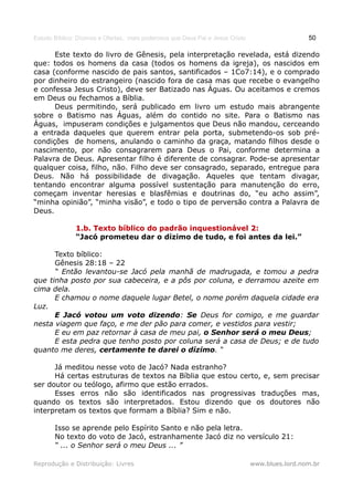 Estudo Bíblico: Dízimos e Ofertas, mais poderosos que Deus Pai e Jesus Cristo                    50

      Este texto do livro de Gênesis, pela interpretação revelada, está dizendo
que: todos os homens da casa (todos os homens da igreja), os nascidos em
casa (conforme nascido de pais santos, santificados – 1Co7:14), e o comprado
por dinheiro do estrangeiro (nascido fora de casa mas que recebe o evangelho
e confessa Jesus Cristo), deve ser Batizado nas Águas. Ou aceitamos e cremos
em Deus ou fechamos a Bíblia.
      Deus permitindo, será publicado em livro um estudo mais abrangente
sobre o Batismo nas Águas, além do contido no site. Para o Batismo nas
Águas, impuseram condições e julgamentos que Deus não mandou, cerceando
a entrada daqueles que querem entrar pela porta, submetendo-os sob pré-
condições de homens, anulando o caminho da graça, matando filhos desde o
nascimento, por não consagrarem para Deus o Pai, conforme determina a
Palavra de Deus. Apresentar filho é diferente de consagrar. Pode-se apresentar
qualquer coisa, filho, não. Filho deve ser consagrado, separado, entregue para
Deus. Não há possibilidade de divagação. Aqueles que tentam divagar,
tentando encontrar alguma possível sustentação para manutenção do erro,
começam inventar heresias e blasfêmias e doutrinas do, “eu acho assim”,
“minha opinião”, “minha visão”, e todo o tipo de perversão contra a Palavra de
Deus.

               1.b. Texto bíblico do padrão inquestionável 2:
               “Jacó prometeu dar o dízimo de tudo, e foi antes da lei.”

      Texto bíblico:
      Gênesis 28:18 – 22
      “ Então levantou-se Jacó pela manhã de madrugada, e tomou a pedra
que tinha posto por sua cabeceira, e a pôs por coluna, e derramou azeite em
cima dela.
      E chamou o nome daquele lugar Betel, o nome porém daquela cidade era
Luz.
      E Jacó votou um voto dizendo: Se Deus for comigo, e me guardar
nesta viagem que faço, e me der pão para comer, e vestidos para vestir;
      E eu em paz retornar à casa de meu pai, o Senhor será o meu Deus;
      E esta pedra que tenho posto por coluna será a casa de Deus; e de tudo
quanto me deres, certamente te darei o dízimo. “

      Já meditou nesse voto de Jacó? Nada estranho?
      Há certas estruturas de textos na Bíblia que estou certo, e, sem precisar
ser doutor ou teólogo, afirmo que estão errados.
      Esses erros não são identificados nas progressivas traduções mas,
quando os textos são interpretados. Estou dizendo que os doutores não
interpretam os textos que formam a Bíblia? Sim e não.

       Isso se aprende pelo Espírito Santo e não pela letra.
       No texto do voto de Jacó, estranhamente Jacó diz no versículo 21:
       “ ... o Senhor será o meu Deus ... ”

Reprodução e Distribuição: Livres                                               www.blues.lord.nom.br
 