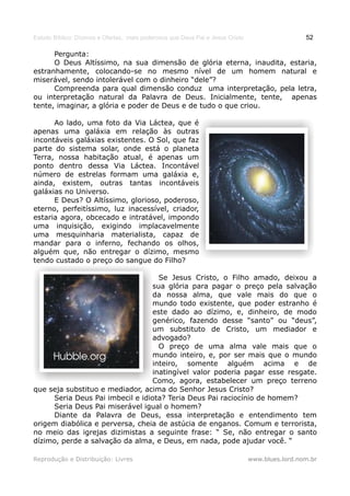 Estudo Bíblico: Dízimos e Ofertas, mais poderosos que Deus Pai e Jesus Cristo                    52

      Pergunta:
      O Deus Altíssimo, na sua dimensão de glória eterna, inaudita, estaria,
estranhamente, colocando-se no mesmo nível de um homem natural e
miserável, sendo intolerável com o dinheiro “dele”?
      Compreenda para qual dimensão conduz uma interpretação, pela letra,
ou interpretação natural da Palavra de Deus. Inicialmente, tente, apenas
tente, imaginar, a glória e poder de Deus e de tudo o que criou.

      Ao lado, uma foto da Via Láctea, que é
apenas uma galáxia em relação às outras
incontáveis galáxias existentes. O Sol, que faz
parte do sistema solar, onde está o planeta
Terra, nossa habitação atual, é apenas um
ponto dentro dessa Via Láctea. Incontável
número de estrelas formam uma galáxia e,
ainda, existem, outras tantas incontáveis
galáxias no Universo.
      E Deus? O Altíssimo, glorioso, poderoso,
eterno, perfeitíssimo, luz inacessível, criador,
estaria agora, obcecado e intratável, impondo
uma inquisição, exigindo implacavelmente
uma mesquinharia materialista, capaz de
mandar para o inferno, fechando os olhos,
alguém que, não entregar o dízimo, mesmo
tendo custado o preço do sangue do Filho?

                                   Se Jesus Cristo, o Filho amado, deixou a
                                 sua glória para pagar o preço pela salvação
                                 da nossa alma, que vale mais do que o
                                 mundo todo existente, que poder estranho é
                                 este dado ao dízimo, e, dinheiro, de modo
                                 genérico, fazendo desse “santo” ou “deus”,
                                 um substituto de Cristo, um mediador e
                                 advogado?
                                   O preço de uma alma vale mais que o
                                 mundo inteiro, e, por ser mais que o mundo
                                 inteiro, somente alguém acima e de
                                 inatingível valor poderia pagar esse resgate.
                                 Como, agora, estabelecer um preço terreno
que seja substituo e mediador, acima do Senhor Jesus Cristo?
     Seria Deus Pai imbecil e idiota? Teria Deus Pai raciocínio de homem?
     Seria Deus Pai miserável igual o homem?
     Diante da Palavra de Deus, essa interpretação e entendimento tem
origem diabólica e perversa, cheia de astúcia de enganos. Comum e terrorista,
no meio das igrejas dizimistas a seguinte frase: “ Se, não entregar o santo
dízimo, perde a salvação da alma, e Deus, em nada, pode ajudar você. “

Reprodução e Distribuição: Livres                                               www.blues.lord.nom.br
 