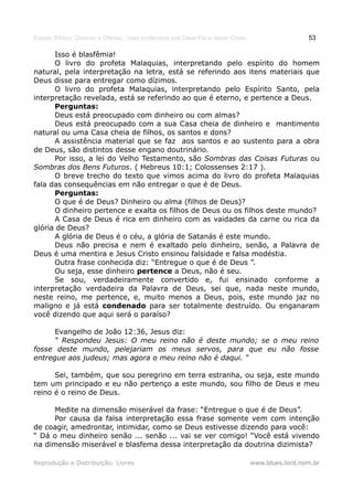 Estudo Bíblico: Dízimos e Ofertas, mais poderosos que Deus Pai e Jesus Cristo                    53

      Isso é blasfêmia!
      O livro do profeta Malaquias, interpretando pelo espírito do homem
natural, pela interpretação na letra, está se referindo aos itens materiais que
Deus disse para entregar como dízimos.
      O livro do profeta Malaquias, interpretando pelo Espírito Santo, pela
interpretação revelada, está se referindo ao que é eterno, e pertence a Deus.
      Perguntas:
      Deus está preocupado com dinheiro ou com almas?
      Deus está preocupado com a sua Casa cheia de dinheiro e mantimento
natural ou uma Casa cheia de filhos, os santos e dons?
      A assistência material que se faz aos santos e ao sustento para a obra
de Deus, são distintos desse engano doutrinário.
      Por isso, a lei do Velho Testamento, são Sombras das Coisas Futuras ou
Sombras dos Bens Futuros. ( Hebreus 10:1; Colossenses 2:17 ).
      O breve trecho do texto que vimos acima do livro do profeta Malaquias
fala das consequências em não entregar o que é de Deus.
      Perguntas:
      O que é de Deus? Dinheiro ou alma (filhos de Deus)?
      O dinheiro pertence e exalta os filhos de Deus ou os filhos deste mundo?
      A Casa de Deus é rica em dinheiro com as vaidades da carne ou rica da
glória de Deus?
      A glória de Deus é o céu, a glória de Satanás é este mundo.
      Deus não precisa e nem é exaltado pelo dinheiro, senão, a Palavra de
Deus é uma mentira e Jesus Cristo ensinou falsidade e falsa modéstia.
      Outra frase conhecida diz: “Entregue o que é de Deus ”.
      Ou seja, esse dinheiro pertence a Deus, não é seu.
      Se sou, verdadeiramente convertido e, fui ensinado conforme a
interpretação verdadeira da Palavra de Deus, sei que, nada neste mundo,
neste reino, me pertence, e, muito menos a Deus, pois, este mundo jaz no
maligno e já está condenado para ser totalmente destruído. Ou enganaram
você dizendo que aqui será o paraíso?

      Evangelho de João 12:36, Jesus diz:
      “ Respondeu Jesus: O meu reino não é deste mundo; se o meu reino
fosse deste mundo, pelejariam os meus servos, para que eu não fosse
entregue aos judeus; mas agora o meu reino não é daqui. “

      Sei, também, que sou peregrino em terra estranha, ou seja, este mundo
tem um principado e eu não pertenço a este mundo, sou filho de Deus e meu
reino é o reino de Deus.

     Medite na dimensão miserável da frase: “Entregue o que é de Deus”.
     Por causa da falsa interpretação essa frase somente vem com intenção
de coagir, amedrontar, intimidar, como se Deus estivesse dizendo para você:
“ Dá o meu dinheiro senão ... senão ... vai se ver comigo! “Você está vivendo
na dimensão miserável e blasfema dessa interpretação da doutrina dizimista?

Reprodução e Distribuição: Livres                                               www.blues.lord.nom.br
 