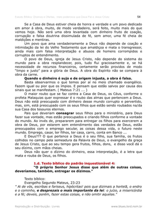 Estudo Bíblico: Dízimos e Ofertas, mais poderosos que Deus Pai e Jesus Cristo                    54

      Se a Casa de Deus estiver cheia de honra e verdade e um povo dedicado
em amor à obra, muito, de modo verdadeiro, será feito, muito mais do que
vemos hoje. Não será uma obra levantada com dinheiro fruto de coação,
corrupção e falsa doutrina dissimulada de fé, sem amor, uma fé cheia de
maldições e mentiras.
      Um povo que ama verdadeiramente a Deus não depende de coação e
intimidação da lei do Velho Testamento que amaldiçoa e mata o transgressor,
ainda mais com falsa interpretação e abusos de homens corrompidos e
corruptos de entendimento.
      O povo de Deus, igreja de Jesus Cristo, não depende do sistema do
mundo para a obra resplandecer, pois, tudo flui graciosamente e, se há
necessidade de recursos financeiros, certamente serão providos de modo
“limpo e justo” para a glória de Deus. A obra do Espírito não se compara à
obra da carne.
      Quando o dinheiro é sujo e de origem injusta, a obra é falsa.
      Basta observarmos o que temos por aí no meio chamado evangélico.
Fazem igual ou pior que os ímpios. E pensam que estão salvos por causa dos
sinais que se manifestam. ( Mateus 7:21 ... )
      O maior roubo que se faz contra a Casa de Deus, os Céus, conforme o
profeta Malaquias quer expressar é o roubo das almas que pertencem a Deus.
Deus não está preocupado com dinheiro desse mundo corrupto e pervertido,
mas, sim, está preocupado com os seus filhos que estão sendo roubados na/da
sua Casa dos tesouros eternos.
      Pais que deveriam consagrar seus filhos para o ministério, para Deus
fazer sua vontade, mas estão preocupados e criando filhos conforme a vontade
do mundo. Ao invés de, prepararem para entregar os filhos para exercerem a
obra de Deus, por estarem sem entendimento das verdades de Deus, estão
preocupados com o emprego secular, as coisas dessa vida, o futuro neste
mundo. Emprego, casar, ter filhos, ter casa, carro, conta em Banco ...
      E Deus??? O que pertence a Deus é o seu filho, sua família, os frutos
colhidos no campo pela semeadura da Palavra de Deus, o evangelho da graça
de Jesus Cristo, que ao seu tempo gera frutos, filhos, dons, e disso você dá o
seu dízimo, com mãos cheias.
      Deus não quer o dízimo do dinheiro, essa interpretação, é a letra que
mata e rouba de Deus, os filhos.

         1.d. Texto bíblico do padrão inquestionável 4:
         “O próprio Senhor Jesus disse que além de outras coisas,
deveríamos, também, entregar os dízimos.”

      Texto bíblico:
      Evangelho Segundo Mateus, 23:23
" Ai de vós, escribas e fariseus, hipócritas! pois que dizimais a hortelã, o endro
e o cominho, e desprezais o mais importante da lei: o juízo, a misericórdia
e a fé; deveis, porém, fazer estas coisas, e não omitir aquelas."


Reprodução e Distribuição: Livres                                               www.blues.lord.nom.br
 