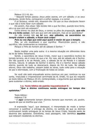 Estudo Bíblico: Dízimos e Ofertas, mais poderosos que Deus Pai e Jesus Cristo                    57

       Mateus 12:1-8, diz:
       " Naquele tempo passou Jesus pelas searas, em um sábado; e os seus
discípulos, tendo fome, começaram a colher espigas, e a comer.
       E os fariseus, vendo isto, disseram-lhe: Eis que os teus discípulos fazem
o que não é lícito fazer num sábado.
       Ele porém, lhes disse: Não tendes lido o que fez Davi, quando teve fome,
ele e os que com ele estavam?
       Como entrou na casa de Deus, e comeu os pães da proposição, que não
lhe era lícito comer, nem aos que com ele estavam, mas só os sacerdotes?
       Ou não tendes lido na lei que, aos sábados, os sacerdotes no
templo violam o sábado, e ficam sem culpa?
       Pois eu vos digo que está aqui quem é maior do que o templo.
       Mas, se vós soubésseis o que significa: Misericórdia quero, e não
sacrifício, não condenaríeis os inocentes.
       Porque o Filho do homem até do sábado é Senhor. "

       Basta meditar uma pela outra: é a mesma situação em diferentes itens
da lei do Velho Testamento.
       Sendo, o sacerdócio de Jesus Cristo, maior que o sacerdócio levítico do
templo terreno, ele é maior do que a lei. Por isso, até do sábado ele é Senhor.
Ele não guarda a lei de Moisés, pois, o sábado da lei de Moisés é o sábado
terreno, natural. O sábado do Senhor é eterno. Ele é o Senhor desse sábado
eterno, quando de tudo se descansará, depois do fim de tudo. No sábado
eterno, Deus não trabalha, cessam todas as obras, tudo volta para a situação
de paz e eternidade, com a finalização de todas as coisas.

      Se você não está enquadrado acima continue em paz, continue na sua
santa, imaculada e irrepreensível caminhada da fé. Então, no que diz respeito
ao texto bíblico de Mateus 23:23, reinterpretado, o argumento que apresentam
para sustentar o dízimo, está errado.

          1.e. Texto bíblico do padrão inquestionável 5:
          “Que o dízimo continuou sendo entregue no tempo dos
apóstolos.”

     Texto bíblico:
     Hebreus 7:8
     " E aqui certamente tomam dízimos homens que morrem; ali, porém,
aquele de que se testifica que vive. "

      A expressão “aqui”, que destaquei, é interpretada de modo a tentar
convencer e justificar a entrega do dízimo, no sentido de que os dízimos
continuavam sendo entregues já no tempo de Jesus Cristo, fazendo parte da
doutrina dos apóstolos. Entretanto, essa passagem, não identifica aqueles
que estavam recebendo os dízimos.


Reprodução e Distribuição: Livres                                               www.blues.lord.nom.br
 