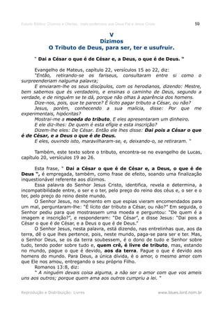 Estudo Bíblico: Dízimos e Ofertas, mais poderosos que Deus Pai e Jesus Cristo                    59

                                   V
                               Dízimos
               O Tributo de Deus, para ser, ter e usufruir.

       “ Dai a César o que é de César e, a Deus, o que é de Deus. “

      Evangelho de Mateus, capítulo 22, versículos 15 ao 22, diz:
      “Então, retirando-se os fariseus, consultaram entre si como o
surpreenderiam nalguma palavra;
      E enviaram-lhe os seus discípulos, com os herodianos, dizendo: Mestre,
bem sabemos que és verdadeiro, e ensinas o caminho de Deus, segundo a
verdade, e de ninguém se te dá, porque não olhas à aparência dos homens.
      Dize-nos, pois, que te parece? É lícito pagar tributo a César, ou não?
      Jesus, porém, conhecendo a sua malícia, disse: Por que me
experimentais, hipócritas?
      Mostrai-me a moeda do tributo. E eles apresentaram um dinheiro.
      E ele diz-lhes: De quem é esta efígie e esta inscrição?
      Dizem-lhe eles: De César. Então ele lhes disse: Dai pois a César o que
é de César, e a Deus o que é de Deus.
      E eles, ouvindo isto, maravilharam-se, e, deixando-o, se retiraram. “

      Também, este texto sobre o tributo, encontra-se no evangelho de Lucas,
capítulo 20, versículos 19 ao 26.

       Esta frase, “ Dai a César o que é de César e, a Deus, o que é de
Deus “, é empregada, também, como frase de efeito, soando uma finalização
inquestionável referente aos dízimos.
       Essa palavra do Senhor Jesus Cristo, identifica, revela e determina, a
incompatibilidade entre, o ser e o ter, pelo preço do reino dos céus e, o ser e o
ter, pelo preço do reino deste mundo.
       O Senhor Jesus, no momento em que espias vieram encomendados para
um mal, perguntaram-lhe: “É lícito dar tributo a César, ou não?” Em seguida, o
Senhor pediu para que mostrassem uma moeda e perguntou: “De quem é a
imagem e inscrição?”, e responderam: “De César”, e disse Jesus: “Dai pois a
César o que é de César, e a Deus o que é de Deus.”
       O Senhor Jesus, nesta palavra, está dizendo, nas entrelinhas que, aos da
terra, dê o que lhes pertence, pois, neste mundo, paga-se para ser e ter. Mas,
o Senhor Deus, se os da terra soubessem, é o dono de tudo e Senhor sobre
tudo, tendo poder sobre tudo e, quem crê, é livre de tributo, mas, estando
no mundo, pague o que é devido, aos da terra. Pague o que é devido aos
homens do mundo. Para Deus, a única dívida, é o amor, o mesmo amor com
que Ele nos amou, entregando o seu próprio Filho.
       Romanos 13:8, diz:
       “ A ninguém devais coisa alguma, a não ser o amor com que vos ameis
uns aos outros; porque quem ama aos outros cumpriu a lei. “


Reprodução e Distribuição: Livres                                               www.blues.lord.nom.br
 