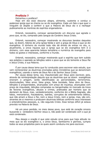 Estudo Bíblico: Dízimos e Ofertas, mais poderosos que Deus Pai e Jesus Cristo                    6

       Prefácio ?
      Estranhou o prefácio?
      Hoje em dia esse discurso alegra, alimenta, sustenta e conduz a
poderosa igreja que se chama ou se diz evangélica. Cada um fala o que quer e
ninguém se dispõe a conferir o que a Palavra de Deus diz e a rechaçar
publicamente as mentiras de espíritos enganadores.

     Entendi, necessário, começar apresentando um discurso que agrada o
povo que, se diz, comprado pelo sangue do Cordeiro Jesus Cristo.

      Entendi, necessário, começar mostrando os discursos baratos daqueles
que, se dizem, líderes de uma igreja falida e sem a graça de Deus e que se diz
evangélica. O dinheiro do mundo todo não dá direito de entrar no céu, e,
atualmente, a única riqueza que a igreja que se diz evangélica tem é o
dinheiro, com essa aparente beleza templária e numérica do evangelho para
todos os gostos e interesses, conforme o mundo.

      Entendi, necessário, começar mostrando qual o espírito que tem subido
aos púlpitos e operado as bênçãos sobre o povo que se diz temente a Deus Pai
e Jesus Cristo, e sua Palavra.

      É por causa dessa lama que fui conduzido para escrever este estudo, que
vem reinterpretar as doutrinas ensinadas pelos ministérios que se denominam
evangélicos, usando o nome de Deus Pai e do Senhor Jesus Cristo.
      Por causa dessa lama, sou impulsionado por Deus para escrever, pois,
através da reinterpretação daquilo que as doutrinas que se dizem evangélicas
ensinam e pregam, serão identificadas as perversidades, terrorismos,
dissimulações, falso amor, falsa graça, falsa bondade, falsa obra de Deus,
bênçãos e prosperidades, alcançadas com preço de injustiça, alcançadas com
preço de iniquidade, bênçãos compradas ou barganhadas no mercado da troca
de favores evangélicos, abusos e crimes, praticados por homens que se
declaram de Deus, mas, verdadeiramente, conforme diz a Bíblia Sagrada, são
lobos, mercenários, fraudadores, ladrões, corruptos de entendimento bíblico,
que não amam a Deus o Pai, nem a Jesus Cristo, nem a igreja, mas, são sim,
amantes de si mesmos e produzem doutrinas bíblicas conforme seus interesses
e entendimentos pessoais, e, não segundo Cristo. Esse tempo difícil já estava
previsto na Palavra de Deus.

      Há um povo perdido, no meio desse povo, que está de coração sincero
buscando o verdadeiro Senhor Jesus e, não pode ser condenado com o que já
está condenado.

      Meu desejo e oração é que este estudo sirva para que haja atitude no
meio que se diz evangélico e, o único Deus, Santíssimo e glorioso, cumpra
todos os seus propósitos para os quais assim conduziu-me para escrever.


Reprodução e Distribuição: Livres                                               www.blues.lord.nom.br
 