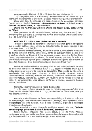 Estudo Bíblico: Dízimos e Ofertas, mais poderosos que Deus Pai e Jesus Cristo                    60

      Acrescentando, Mateus 17:24 – 27, também sobre tributos, diz:
      “ E, chegando eles a Cafarnaum, aproximando-se de Pedro os que
cobravam as didracmas, e disseram: O vosso mestre não paga as didracmas?
      Disse ele: Sim. E, entrando em casa, Jesus se lhe antecipou, dizendo:
Que te parece, Simão? De quem cobram os reis da terra os tributos, ou o
censo? Dos seus filhos, ou dos alheios?
      Disse-lhe Pedro: Dos alheios. Disse-lhe Jesus: Logo, estão livres
os filhos;
      Mas, para que os não escandalizemos, vai ao mar, lança o anzol, tira o
primeiro peixe que subir, e, abrindo-lhe a boca, encontrarás um estáter; toma-
o, e dá-o por mim e por ti. “

      O dízimo é o tributo para poder ser, ter e usufruir.
      Tributo é, segundo os dicionários: imposto de caráter geral e obrigatório
que o poder público exige, direta ou indiretamente, de cada cidadão e das
empresas; taxa; contribuição.
      Os homens, sorrateiramente, anularam o amor e, impuseram a doutrina
do dízimo como um tributo, sem o qual, perde-se qualquer direito de ser e ter
e usufruir, diante de Deus. A dívida do nosso resgate, que é o Senhor Jesus
Cristo, segundo a doutrina do dízimo, foi insuficiente e, por isso, foi colocado
um tributo para que alguém possa alcançar direitos de alguma coisa diante de
Deus Pai. Pergunta: Qual direito teria alguém diante do Deus vivo?

       Diante do que se conhece por pesquisas, há um direcionamento de que,
as didracmas cobradas em Mateus 17:24 - 27, sejam o imposto anual que o
judeu pagava ao tesouro do templo de Jerusalém. Mas, sendo ou não este o
significado das didracmas cobradas, a interpretação torna-se ampla,
compreendendo, inclusive, tributos do mundo, conforme considerado para o
texto de Mateus, capítulo 22. Cumprir um ritual da lei de Moisés, nos dias de
hoje, é, paralelamente, uma atitude conforme o mundo, conforme homem
natural, sem Deus.

       No texto, observamos Jesus e Pedro dialogando:
       " ... De quem cobram os reis da terra os tributos, ou o censo? Dos seus
filhos, ou dos alheios? Dos alheios... Logo, estão livres os filhos; Mas para que
não escandalizemos....".

      A essência das Palavras de Jesus nos seus diálogos é sempre enfocada
na interpretação revelada do Velho Testamento, ou seja, Jesus apresenta não a
interpretação da letra natural, mas a letra espiritual, expondo a revelação
embutida nas Escrituras.
      Jesus é enfático e sem divagação teológica, quando diz que, "tributo
deve ser pago por quem é alheio, estranho, estrangeiro".
      Neste mundo, enquanto não viesse Jesus, a lei da Velha Aliança,
continuava sendo cumprida pela letra, sendo o templo terreno temporário até
que fosse destruído e, o verdadeiro templo, fosse levantado.

Reprodução e Distribuição: Livres                                               www.blues.lord.nom.br
 