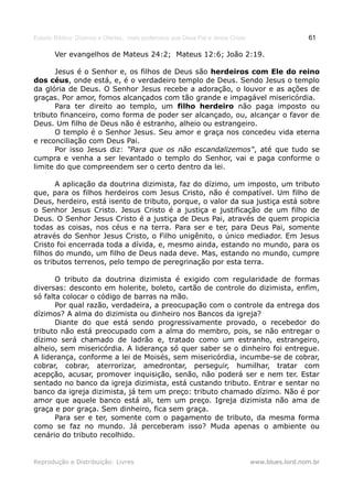 Estudo Bíblico: Dízimos e Ofertas, mais poderosos que Deus Pai e Jesus Cristo                    61

       Ver evangelhos de Mateus 24:2; Mateus 12:6; João 2:19.

      Jesus é o Senhor e, os filhos de Deus são herdeiros com Ele do reino
dos céus, onde está, e, é o verdadeiro templo de Deus. Sendo Jesus o templo
da glória de Deus. O Senhor Jesus recebe a adoração, o louvor e as ações de
graças. Por amor, fomos alcançados com tão grande e impagável misericórdia.
      Para ter direito ao templo, um filho herdeiro não paga imposto ou
tributo financeiro, como forma de poder ser alcançado, ou, alcançar o favor de
Deus. Um filho de Deus não é estranho, alheio ou estrangeiro.
      O templo é o Senhor Jesus. Seu amor e graça nos concedeu vida eterna
e reconciliação com Deus Pai.
      Por isso Jesus diz: "Para que os não escandalizemos", até que tudo se
cumpra e venha a ser levantado o templo do Senhor, vai e paga conforme o
limite do que compreendem ser o certo dentro da lei.

       A aplicação da doutrina dizimista, faz do dízimo, um imposto, um tributo
que, para os filhos herdeiros com Jesus Cristo, não é compatível. Um filho de
Deus, herdeiro, está isento de tributo, porque, o valor da sua justiça está sobre
o Senhor Jesus Cristo. Jesus Cristo é a justiça e justificação de um filho de
Deus. O Senhor Jesus Cristo é a justiça de Deus Pai, através de quem propicia
todas as coisas, nos céus e na terra. Para ser e ter, para Deus Pai, somente
através do Senhor Jesus Cristo, o Filho unigênito, o único mediador. Em Jesus
Cristo foi encerrada toda a dívida, e, mesmo ainda, estando no mundo, para os
filhos do mundo, um filho de Deus nada deve. Mas, estando no mundo, cumpre
os tributos terrenos, pelo tempo de peregrinação por esta terra.

       O tributo da doutrina dizimista é exigido com regularidade de formas
diversas: desconto em holerite, boleto, cartão de controle do dizimista, enfim,
só falta colocar o código de barras na mão.
       Por qual razão, verdadeira, a preocupação com o controle da entrega dos
dízimos? A alma do dizimista ou dinheiro nos Bancos da igreja?
       Diante do que está sendo progressivamente provado, o recebedor do
tributo não está preocupado com a alma do membro, pois, se não entregar o
dízimo será chamado de ladrão e, tratado como um estranho, estrangeiro,
alheio, sem misericórdia. A liderança só quer saber se o dinheiro foi entregue.
A liderança, conforme a lei de Moisés, sem misericórdia, incumbe-se de cobrar,
cobrar, cobrar, aterrorizar, amedrontar, perseguir, humilhar, tratar com
acepção, acusar, promover inquisição, senão, não poderá ser e nem ter. Estar
sentado no banco da igreja dizimista, está custando tributo. Entrar e sentar no
banco da igreja dizimista, já tem um preço: tributo chamado dízimo. Não é por
amor que aquele banco está ali, tem um preço. Igreja dizimista não ama de
graça e por graça. Sem dinheiro, fica sem graça.
       Para ser e ter, somente com o pagamento de tributo, da mesma forma
como se faz no mundo. Já perceberam isso? Muda apenas o ambiente ou
cenário do tributo recolhido.


Reprodução e Distribuição: Livres                                               www.blues.lord.nom.br
 