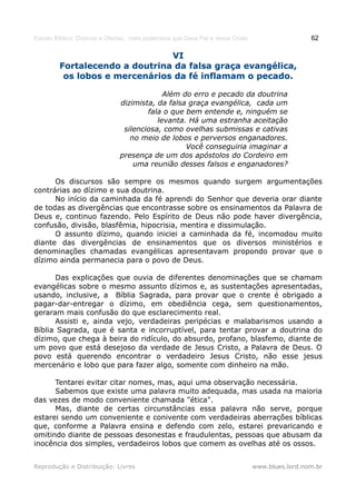 Estudo Bíblico: Dízimos e Ofertas, mais poderosos que Deus Pai e Jesus Cristo                    62

                                VI
         Fortalecendo a doutrina da falsa graça evangélica,
          os lobos e mercenários da fé inflamam o pecado.

                                           Além do erro e pecado da doutrina
                              dizimista, da falsa graça evangélica, cada um
                                      fala o que bem entende e, ninguém se
                                         levanta. Há uma estranha aceitação
                               silenciosa, como ovelhas submissas e cativas
                                 no meio de lobos e perversos enganadores.
                                                 Você conseguiria imaginar a
                              presença de um dos apóstolos do Cordeiro em
                                  uma reunião desses falsos e enganadores?

      Os discursos são sempre os mesmos quando surgem argumentações
contrárias ao dízimo e sua doutrina.
      No início da caminhada da fé aprendi do Senhor que deveria orar diante
de todas as divergências que encontrasse sobre os ensinamentos da Palavra de
Deus e, continuo fazendo. Pelo Espírito de Deus não pode haver divergência,
confusão, divisão, blasfêmia, hipocrisia, mentira e dissimulação.
      O assunto dízimo, quando iniciei a caminhada da fé, incomodou muito
diante das divergências de ensinamentos que os diversos ministérios e
denominações chamadas evangélicas apresentavam propondo provar que o
dízimo ainda permanecia para o povo de Deus.

      Das explicações que ouvia de diferentes denominações que se chamam
evangélicas sobre o mesmo assunto dízimos e, as sustentações apresentadas,
usando, inclusive, a Bíblia Sagrada, para provar que o crente é obrigado a
pagar-dar-entregar o dízimo, em obediência cega, sem questionamentos,
geraram mais confusão do que esclarecimento real.
      Assisti e, ainda vejo, verdadeiras peripécias e malabarismos usando a
Bíblia Sagrada, que é santa e incorruptível, para tentar provar a doutrina do
dízimo, que chega à beira do ridículo, do absurdo, profano, blasfemo, diante de
um povo que está desejoso da verdade de Jesus Cristo, a Palavra de Deus. O
povo está querendo encontrar o verdadeiro Jesus Cristo, não esse jesus
mercenário e lobo que para fazer algo, somente com dinheiro na mão.

      Tentarei evitar citar nomes, mas, aqui uma observação necessária.
      Sabemos que existe uma palavra muito adequada, mas usada na maioria
das vezes de modo conveniente chamada "ética".
      Mas, diante de certas circunstâncias essa palavra não serve, porque
estarei sendo um conveniente e conivente com verdadeiras aberrações bíblicas
que, conforme a Palavra ensina e defendo com zelo, estarei prevaricando e
omitindo diante de pessoas desonestas e fraudulentas, pessoas que abusam da
inocência dos simples, verdadeiros lobos que comem as ovelhas até os ossos.


Reprodução e Distribuição: Livres                                               www.blues.lord.nom.br
 