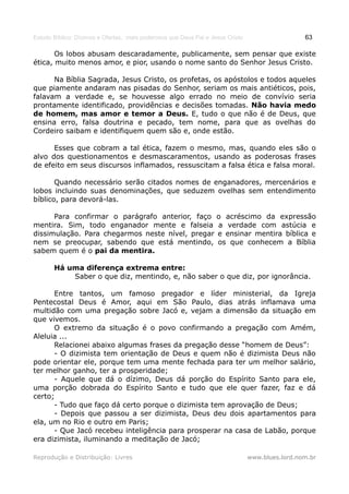 Estudo Bíblico: Dízimos e Ofertas, mais poderosos que Deus Pai e Jesus Cristo                    63

       Os lobos abusam descaradamente, publicamente, sem pensar que existe
ética, muito menos amor, e pior, usando o nome santo do Senhor Jesus Cristo.

      Na Bíblia Sagrada, Jesus Cristo, os profetas, os apóstolos e todos aqueles
que piamente andaram nas pisadas do Senhor, seriam os mais antiéticos, pois,
falavam a verdade e, se houvesse algo errado no meio de convívio seria
prontamente identificado, providências e decisões tomadas. Não havia medo
de homem, mas amor e temor a Deus. E, tudo o que não é de Deus, que
ensina erro, falsa doutrina e pecado, tem nome, para que as ovelhas do
Cordeiro saibam e identifiquem quem são e, onde estão.

      Esses que cobram a tal ética, fazem o mesmo, mas, quando eles são o
alvo dos questionamentos e desmascaramentos, usando as poderosas frases
de efeito em seus discursos inflamados, ressuscitam a falsa ética e falsa moral.

       Quando necessário serão citados nomes de enganadores, mercenários e
lobos incluindo suas denominações, que seduzem ovelhas sem entendimento
bíblico, para devorá-las.

      Para confirmar o parágrafo anterior, faço                    o acréscimo da expressão
mentira. Sim, todo enganador mente e falseia                       a verdade com astúcia e
dissimulação. Para chegarmos neste nível, pregar                   e ensinar mentira bíblica e
nem se preocupar, sabendo que está mentindo,                       os que conhecem a Bíblia
sabem quem é o pai da mentira.

       Há uma diferença extrema entre:
           Saber o que diz, mentindo, e, não saber o que diz, por ignorância.

      Entre tantos, um famoso pregador e líder ministerial, da Igreja
Pentecostal Deus é Amor, aqui em São Paulo, dias atrás inflamava uma
multidão com uma pregação sobre Jacó e, vejam a dimensão da situação em
que vivemos.
      O extremo da situação é o povo confirmando a pregação com Amém,
Aleluia ...
      Relacionei abaixo algumas frases da pregação desse “homem de Deus”:
      - O dizimista tem orientação de Deus e quem não é dizimista Deus não
pode orientar ele, porque tem uma mente fechada para ter um melhor salário,
ter melhor ganho, ter a prosperidade;
      - Aquele que dá o dízimo, Deus dá porção do Espírito Santo para ele,
uma porção dobrada do Espírito Santo e tudo que ele quer fazer, faz e dá
certo;
      - Tudo que faço dá certo porque o dizimista tem aprovação de Deus;
      - Depois que passou a ser dizimista, Deus deu dois apartamentos para
ela, um no Rio e outro em Paris;
      - Que Jacó recebeu inteligência para prosperar na casa de Labão, porque
era dizimista, iluminando a meditação de Jacó;

Reprodução e Distribuição: Livres                                               www.blues.lord.nom.br
 