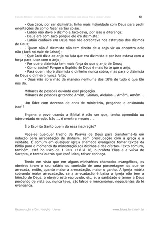 Estudo Bíblico: Dízimos e Ofertas, mais poderosos que Deus Pai e Jesus Cristo                    64

      - Que Jacó, por ser dizimista, tinha mais intimidade com Deus para pedir
orientações de como fazer certas coisas;
      - Labão não dava o dízimo e Jacó dava, por isso a diferença;
      - Deus era com Jacó porque ele era dizimista;
      - Labão confiava em Deus mas não acreditava nos estatutos dos dízimos
de Deus;
      - Quem não é dizimista não tem direito de o anjo vir ao encontro dele
não (Jacó no Vale de Jaboc);
      - Que Jacó dizia ao anjo na luta que era dizimista e por isso estava com a
força para lutar com o anjo;
      - Por que o dizimista tem mais força do que o anjo de Deus;
      - Como assim? Porque o Espírito de Deus é mais forte que o anjo;
      - Para quem não é dizimista o dinheiro nunca sobra, mas para o dizimista
de Deus o dinheiro nunca falta;
      - Deus não abre mão de maneira nenhuma dos 10% de tudo o que Ele
nos dá.

         Milhares de pessoas ouvindo essa pregação.
         Milhares de pessoas gritando: Amém, Glórias, Aleluias... Amém, Amém...

         Um líder com dezenas de anos de ministério, pregando e ensinando
isso!?

      Engana o povo usando a Bíblia! A não ser que, tenha aprendido ou
interpretado errado. Não ... é mentira mesmo ...

         É o Espírito Santo quem dá essa inspiração?

       Pega-se qualquer trecho da Palavra de Deus para transformá-la em
indução para arrecadação de dinheiro, sem preocupação com a graça e a
verdade. É comum em qualquer igreja chamada evangélica tomar textos da
Bíblia para o momento da ministração dos dízimos e das ofertas. Texto comum,
também, está no livro de 1 Reis 17:8 à 16, o profeta Elias e a viúva de
Sarepta, e tantos outros que você leitor, talvez conheça.

      Tendo em vista que em alguns ministérios chamados evangélicos, os
obreiros tiram o seu salário ou comissão de uma porcentagem do que se
arrecada, então, quanto maior a arrecadação, maior o ganho. A igreja matriz
cobrando maior arrecadação, se a arrecadação é baixa a igreja não tem a
bênção de Deus, o obreiro está reprovado, etc, e, a santidade e temor a Deus
perdendo de vista ou, nunca teve, são falsos e mercenários, negociantes da fé
evangélica.




Reprodução e Distribuição: Livres                                               www.blues.lord.nom.br
 