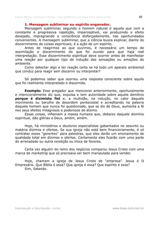 Estudo Bíblico: Dízimos e Ofertas, mais poderosos que Deus Pai e Jesus Cristo                    65

      1. Mensagem subliminar ou espírito enganador.
      Mensagem subliminar, segundo o homem natural é aquela que com a
constante e progressiva repetição, imperceptível, vai produzindo o efeito
desejado, impregnando a consciência disfarçadamente, nas oportunidades
convenientes. A mensagem subliminar, que a ciência busca explicar, diante do
discernimento de coisas espirituais, é a ação de um espírito.
      Antes de reagirmos ao que ouvimos, é necessário um tempo de
assimilação e discernimento do que foi ouvido para que haja real
interpretação. Esse discernimento espiritual deve ocorrer antes de manifestar
uma reação por qualquer tipo de indução das sensações ou emoções do
ambiente.
      Como detectar algo e ter reação certa se há todo um aparato ambiental
que conduz para reagir sem discernir ou interpretar?

      Só podemos saber que ocorreu uma resposta consciente sobre aquilo
que foi realmente interpretado e discernido.

       Exemplo: Esse pregador que mencionei anteriormente, oportunamente
e intencionalmente diz que, expulsa e tem autoridade sobre aquele demônio
porque é dizimista fiel e, a multidão, na indução, no calor daquele
movimento ou barulho de desordem pentecostal e acreditando na palavra
daquele homem que nunca foi questionado, que se diz de Deus, aumenta a fé
nos seus efeitos milagrosos e poderosos do dízimo.
       Essas coisas, inflamam a massa humana que, debaixo daquele domínio
espiritual, dão glórias a Deus, amém, amém.

      Hoje, há ministérios e doutores especialistas gabaritados no assunto ou
matéria dízimos e ofertas. Se sua igreja não está bem financeiramente, é só
contratar esses "gerentes" para palestras, que eles darão um ensinamento de
qualidade total em dízimos e ofertas. Certamente eles ficarão com uma parte
do arrecadado ou outra condição ou troca de favores.

     Certa vez alguém do ramo dos negócios comparou Jesus Cristo com uma
marca de marketing que só precisava ser bem manipulada para vender.

     Hoje, chamam a igreja de Jesus Cristo de “empresa”. Jesus é O
Empresário. Que Bíblia é essa? Que igreja é essa? Que espírito é esse?
     Sim, Satanás.




Reprodução e Distribuição: Livres                                               www.blues.lord.nom.br
 