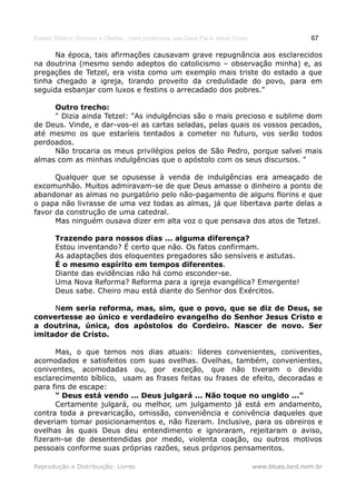 Estudo Bíblico: Dízimos e Ofertas, mais poderosos que Deus Pai e Jesus Cristo                    67

      Na época, tais afirmações causavam grave repugnância aos esclarecidos
na doutrina (mesmo sendo adeptos do catolicismo – observação minha) e, as
pregações de Tetzel, era vista como um exemplo mais triste do estado a que
tinha chegado a igreja, tirando proveito da credulidade do povo, para em
seguida esbanjar com luxos e festins o arrecadado dos pobres."

     Outro trecho:
     " Dizia ainda Tetzel: "As indulgências são o mais precioso e sublime dom
de Deus. Vinde, e dar-vos-ei as cartas seladas, pelas quais os vossos pecados,
até mesmo os que estaríeis tentados a cometer no futuro, vos serão todos
perdoados.
     Não trocaria os meus privilégios pelos de São Pedro, porque salvei mais
almas com as minhas indulgências que o apóstolo com os seus discursos. "

      Qualquer que se opusesse à venda de indulgências era ameaçado de
excomunhão. Muitos admiravam-se de que Deus amasse o dinheiro a ponto de
abandonar as almas no purgatório pelo não-pagamento de alguns florins e que
o papa não livrasse de uma vez todas as almas, já que libertava parte delas a
favor da construção de uma catedral.
      Mas ninguém ousava dizer em alta voz o que pensava dos atos de Tetzel.

       Trazendo para nossos dias ... alguma diferença?
       Estou inventando? É certo que não. Os fatos confirmam.
       As adaptações dos eloquentes pregadores são sensíveis e astutas.
       É o mesmo espírito em tempos diferentes.
       Diante das evidências não há como esconder-se.
       Uma Nova Reforma? Reforma para a igreja evangélica? Emergente!
       Deus sabe. Cheiro mau está diante do Senhor dos Exércitos.

     Nem seria reforma, mas, sim, que o povo, que se diz de Deus, se
convertesse ao único e verdadeiro evangelho do Senhor Jesus Cristo e
a doutrina, única, dos apóstolos do Cordeiro. Nascer de novo. Ser
imitador de Cristo.

      Mas, o que temos nos dias atuais: líderes convenientes, coniventes,
acomodados e satisfeitos com suas ovelhas. Ovelhas, também, convenientes,
coniventes, acomodadas ou, por exceção, que não tiveram o devido
esclarecimento bíblico, usam as frases feitas ou frases de efeito, decoradas e
para fins de escape:
      " Deus está vendo ... Deus julgará ... Não toque no ungido ..."
      Certamente julgará, ou melhor, um julgamento já está em andamento,
contra toda a prevaricação, omissão, conveniência e conivência daqueles que
deveriam tomar posicionamentos e, não fizeram. Inclusive, para os obreiros e
ovelhas às quais Deus deu entendimento e ignoraram, rejeitaram o aviso,
fizeram-se de desentendidas por medo, violenta coação, ou outros motivos
pessoais conforme suas próprias razões, seus próprios pensamentos.

Reprodução e Distribuição: Livres                                               www.blues.lord.nom.br
 