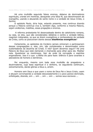 Estudo Bíblico: Dízimos e Ofertas, mais poderosos que Deus Pai e Jesus Cristo                    68

       Há uma multidão seguindo falsos ensinos, debaixo de dominadores
espirituais, crendo em mentiras, abraçando uma falsa fé, que denominaram de
evangelho, usando e abusando do santo nome e a verdade de Jesus Cristo, o
Senhor.
       O apóstolo Paulo, diria hoje, estando presente, mas continua dizendo
porque a Palavra continua viva e, também digo, conforme a mesma Palavra,
sejam anátemas, malditas, essas pregações e ensinos.

       A reforma protestante foi desencadeada dentro do catolicismo romano,
ou seja, se eles, que são considerados idólatras e contra a verdade bíblica,
reagiram indignados, os que se dizem evangélicos e conhecedores da verdade
de Cristo, como se posicionam diante dessas blasfêmias evangélicas?

      Certamente, os apóstolos do Cordeiro jamais entrariam e participariam
dessas congregações e, eles, sim, são considerados e denominados como
sustentadores da doutrina de Cristo. E nós? Quem devemos seguir? Há uma
Palavra de Deus que está clamando e chamando para olhar para ela. Meditar
nela. Questionar os mentirosos. Sair de onde há corrupção e espíritos
enganadores. Isso é o que a Bíblia diz para fazer. Silêncio é para covardes e
adoradores de homens e demônios.

      Por enquanto, mesmo com toda essa multidão de pregadores e
doutrinadores, cuja base espiritual é o dinheiro, os seguidores continuam,
estranhamente, dando glórias a Deus e, amém.

      Homens sem Deus e que usam o nome de Deus Pai e Jesus Cristo, usam
e abusam corrompendo a verdade descaradamente e o povo parece dominado,
enfeitiçado, dizendo, sim ... sim ... sim ... sim ... somos seus escravos ...




Reprodução e Distribuição: Livres                                               www.blues.lord.nom.br
 