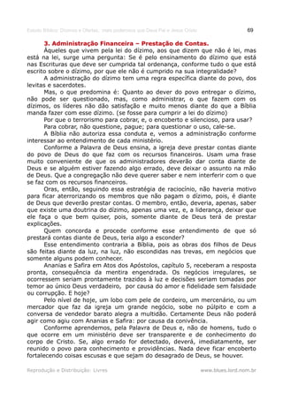 Estudo Bíblico: Dízimos e Ofertas, mais poderosos que Deus Pai e Jesus Cristo                    69

       3. Administração Financeira – Prestação de Contas.
       Àqueles que vivem pela lei do dízimo, aos que dizem que não é lei, mas
está na lei, surge uma pergunta: Se é pelo ensinamento do dízimo que está
nas Escrituras que deve ser cumprida tal ordenança, conforme tudo o que está
escrito sobre o dízimo, por que ele não é cumprido na sua integralidade?
       A administração do dízimo tem uma regra específica diante do povo, dos
levitas e sacerdotes.
       Mas, o que predomina é: Quanto ao dever do povo entregar o dízimo,
não pode ser questionado, mas, como administrar, o que fazem com os
dízimos, os líderes não dão satisfação e muito menos diante do que a Bíblia
manda fazer com esse dízimo. (se fosse para cumprir a lei do dízimo)
       Por que o terrorismo para cobrar, e, o encoberto e silencioso, para usar?
       Para cobrar, não questione, pague; para questionar o uso, cale-se.
       A Bíblia não autoriza essa conduta e, vemos a administração conforme
interessar ao entendimento de cada ministério.
       Conforme a Palavra de Deus ensina, a igreja deve prestar contas diante
do povo de Deus do que faz com os recursos financeiros. Usam uma frase
muito conveniente de que os administradores deverão dar conta diante de
Deus e se alguém estiver fazendo algo errado, deve deixar o assunto na mão
de Deus. Que a congregação não deve querer saber e nem interferir com o que
se faz com os recursos financeiros.
       Oras, então, seguindo essa estratégia de raciocínio, não haveria motivo
para ficar aterrorizando os membros que não pagam o dízimo, pois, é diante
de Deus que deverão prestar contas. O membro, então, deveria, apenas, saber
que existe uma doutrina do dízimo, apenas uma vez, e, a liderança, deixar que
ele faça o que bem quiser, pois, somente diante de Deus terá de prestar
explicações.
       Quem concorda e procede conforme esse entendimento de que só
prestará contas diante de Deus, teria algo a esconder?
       Esse entendimento contraria a Bíblia, pois as obras dos filhos de Deus
são feitas diante da luz, na luz, não escondidas nas trevas, em negócios que
somente alguns podem conhecer.
       Ananias e Safira em Atos dos Apóstolos, capítulo 5, receberam a resposta
pronta, consequência da mentira engendrada. Os negócios irregulares, se
ocorressem seriam prontamente trazidos à luz e decisões seriam tomadas por
temor ao único Deus verdadeiro, por causa do amor e fidelidade sem falsidade
ou corrupção. E hoje?
       Pelo nível de hoje, um lobo com pele de cordeiro, um mercenário, ou um
mercador que faz da igreja um grande negócio, sobe no púlpito e com a
conversa de vendedor barato alegra a multidão. Certamente Deus não poderá
agir como agiu com Ananias e Safira: por causa da conivência.
       Conforme aprendemos, pela Palavra de Deus e, não de homens, tudo o
que ocorre em um ministério deve ser transparente e de conhecimento do
corpo de Cristo. Se, algo errado for detectado, deverá, imediatamente, ser
reunido o povo para conhecimento e providências. Nada deve ficar encoberto
fortalecendo coisas escusas e que sejam do desagrado de Deus, se houver.

Reprodução e Distribuição: Livres                                               www.blues.lord.nom.br
 