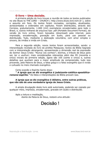 Estudo Bíblico: Dízimos e Ofertas, mais poderosos que Deus Pai e Jesus Cristo                    7

       O livro – Uma decisão.
       A primeira edição do livro trouxe a reunião de todos os textos publicados
no site Blues to THE LORD – CHURCH ( http://www.blues.lord.nom.br ), sobre
o assunto em foco. Os textos foram revisados, corrigidos, atualizados,
acrescentados e ordenados em capítulos. Foram distribuídos, através dos
Correios, gratuitamente, 1.000 (mil) exemplares encadernados para todo o
Brasil, e, outros milhares de arquivos tipo .pdf (Portable Document Format), da
versão do livro online, foram baixados (download) pela internet, para
impressão, encadernação, gravação em áudio, para uso pessoal ou
distribuição. Tudo, mediante a dedicação voluntária, com amor simples e
sincero, de irmãos e irmãs em Cristo.

      Para a segunda edição, novos textos foram acrescentados, sendo: a
interpretação revelada do livro do profeta Malaquias; textos da Bíblia Sagrada
com a interpretação abrangente, apresentando a dimensão real da expressão
do Senhor Jesus Cristo: “Nunca vos conheci”; dízimos, o tributo de Deus para
ser, ter e usufruir; mais considerações relevantes além das 95 (noventa e
cinco) iniciais da primeira edição, agora são 105 (cento e cinco) e, outros
detalhes que auxiliam para a maior amplitude da compreensão, tudo isso
provando, pela Palavra de Deus, a falsa graça e o falso evangelho que é vivido
e cultuado no meio chamado evangélico.

    Certa ocasião o Espírito Santo disse:
    " A igreja que se diz evangélica é judaizante-católica-apostólica-
romana-espírita." Os fatos e interpretações da Bíblia provam isso.

     A igreja que se diz evangélica é idólatra, entre outras práticas,
que não são de uma verdadeira igreja de Jesus Cristo.

     A ampla divulgação deste livro está autorizada, podendo ser copiado por
qualquer meio, impresso, encadernado, gravado em áudio e distribuído.

       Após a leitura e meditação,
            diante da Palavra de Deus, restará uma atitude:


                                        Decisão !




Reprodução e Distribuição: Livres                                               www.blues.lord.nom.br
 