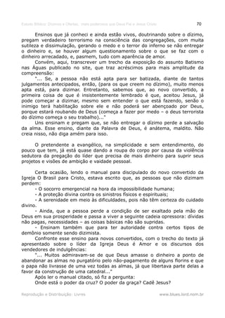 Estudo Bíblico: Dízimos e Ofertas, mais poderosos que Deus Pai e Jesus Cristo                    70

       Ensinos que já conheci e ainda estão vivos, doutrinando sobre o dízimo,
pregam verdadeiro terrorismo na consciência das congregações, com muita
sutileza e dissimulação, gerando o medo e o terror do inferno se não entregar
o dinheiro e, se houver algum questionamento sobre o que se faz com o
dinheiro arrecadado, e, pasmem, tudo com aparência de amor.
       Convém, aqui, transcrever um trecho da exposição do assunto Batismo
nas Águas publicado no site, que traz acréscimos para mais amplitude da
compreensão:
       "... Se, a pessoa não está apta para ser batizada, diante de tantos
julgamentos antecipados, então, (para os que creem no dízimo), muito menos
apta está, para dizimar. Entretanto, sabemos que, ao novo convertido, a
primeira coisa de que é insistentemente lembrado é que, aceitou Jesus, já
pode começar a dizimar, mesmo sem entender o que está fazendo, senão o
inimigo terá habilitação sobre ele e não poderá ser abençoado por Deus,
porque estará roubando de Deus (começa a fazer por medo – o deus terrorista
do dízimo começa o seu trabalho)..."
       Uns ensinam e pregam que, se não entregar o dízimo perde a salvação
da alma. Esse ensino, diante da Palavra de Deus, é anátema, maldito. Não
creia nisso, não diga amém para isso.

      O pretendente a evangélico, na simplicidade e sem entendimento, do
pouco que tem, já está quase dando a roupa do corpo por causa da violência
sedutora da pregação do líder que precisa de mais dinheiro para suprir seus
projetos e visões de ambição e vaidade pessoal.

      Certa ocasião, lendo o manual para discipulado do novo convertido da
Igreja O Brasil para Cristo, estava escrito que, as pessoas que não dizimam
perdem:
      - O socorro emergencial na hora da impossibilidade humana;
      - A proteção divina contra os sinistros físicos e espirituais;
      - A serenidade em meio às dificuldades, pois não têm certeza do cuidado
divino.
      - Ainda, que a pessoa perde a condição de ser exaltado pela mão de
Deus em sua prosperidade e passa a viver a seguinte cadeia opressora: dívidas
não pagas, necessidades – as coisas básicas não são supridas.
      - Ensinam também que para ter autoridade contra certos tipos de
demônio somente sendo dizimista.
      Confronte esse ensino para novos convertidos, com o trecho do texto já
apresentado sobre o líder da Igreja Deus é Amor e os discursos dos
vendedores de indulgências:
      "... Muitos admiravam-se de que Deus amasse o dinheiro a ponto de
abandonar as almas no purgatório pelo não-pagamento de alguns florins e que
o papa não livrasse de uma vez todas as almas, já que libertava parte delas a
favor da construção de uma catedral..."
      Após ler o manual citado, só fiz a pergunta:
      Onde está o poder da cruz? O poder da graça? Cadê Jesus?

Reprodução e Distribuição: Livres                                               www.blues.lord.nom.br
 